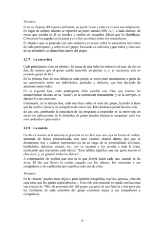 Variante:
Si no se dispone del espacio suficiente, se puede llevar a cabo en el aula una adaptación.
En lugar de utilizar siluetas se repartirá un papel tamaño DIN A-3 a cada alumno, de
modo que escriba en él su nombre y realice un pequeños dibujo que le identifique.
Colocamos los papeles en la pared y en ellos escribirán todos los compañeros.
El objetivo que se pretende con esta dinámica es actuar sobre la autoestima individual
de cada participante, y sobre la del grupo, buscando su cohesión y que todos y cada uno
de los miembros se sienta bien dentro del grupo.

1.2.7 La entrevista

Cada participante tiene un número. Se sacan de una bolsa los números al azar, de dos en
dos, de manera que el grupo quede repartido en parejas y, si es necesario, con un
pequeño grupo de tres.
En la primera fase de esta dinámica cada pareja se entrevistan mutuamente a partir de
un cuestionario sobre sus habilidades, aptitudes y defectos, que han decidido de
antemano entre todos.
En la segunda fase, cada participante debe escribir una frase que resuma las
características básicas de su “socio”, se la comunican mutuamente, y se la corrigen, si
alguien lo cree oportuno.
Finalmente, en la tercera fase, cada uno hace saber al resto del grupo, leyendo la frase
que ha escrito, cómo es su compañero de entrevista. Esta dinámica puede hacerse más
de una vez, cambiando la naturaleza de las preguntas a responder en la entrevista: en
sucesivas aplicaciones de la dinámica de grupo pueden plantearse preguntas cada vez
más profundas o personales.

1.2.8 La maleta

Un día el maestro o la maestra se presenta en la clase con una caja en forma de maleta,
adornada de forma personalizada, con unos cuantos objetos dentro (los que se
determinen, tres o cuatro), representativos de un rasgo de su personalidad: aficiones,
habilidades, defectos, manías, etc. Los va sacando y los enseña a toda la clase,
explicando qué representa cada objeto: “Esta tableta significa que me gusta mucho el
chocolate, y, en general, todos los dulces”…
A continuación les explica que esto es lo que deberá hacer cada uno, cuando se les
avise. El día que lleven la maleta cargada con los objetos, los mostrarán a sus
compañeros y les explicarán qué significa cada uno de ellos.

Variante:
En la “maleta” pueden traer objetos, pero también fotografías, escritos, poesías, letras de
canciones que les gusten especialmente… Con todo este material se puede confeccionar
una especie de “libro de presentación” del grupo que pasa de una familia a otra para que
los familiares de cada miembro del grupo conozcan mejor a sus compañeros y
compañeras.




                                            18
 