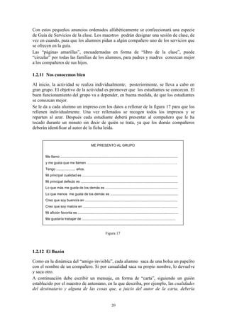Con estos pequeños anuncios ordenados alfabéticamente se confeccionará una especie
de Guía de Servicios de la clase. Los maestros podrán designar una sesión de clase, de
vez en cuando, para que los alumnos pidan a algún compañero uno de los servicios que
se ofrecen en la guía.
Las “páginas amarillas”, encuadernadas en forma de “libro de la clase”, puede
“circular” por todas las famílias de los alumnos, para padres y madres conozcan mejor
a los compañeros de sus hijos.

1.2.11 Nos conocemos bien

Al inicio, la actividad se realiza individualmente; posteriormente, se lleva a cabo en
gran grupo. El objetivo de la actividad es promover que los estudiantes se conozcan. El
buen funcionamiento del grupo va a depender, en buena medida, de que los estudiantes
se conozcan mejor.
Se le da a cada alumno un impreso con los datos a rellenar de la figura 17 para que los
rellenen individualmente. Una vez rellenados se recogen todos los impresos y se
reparten al azar. Después cada estudiante deberá presentar al compañero que le ha
tocado durante un minuto sin decir de quién se trata, ya que los demás compañeros
deberán identificar al autor de la ficha leída.


                                                    ME PRESENTO AL GRUPO


       Me llamo ...........................................................................................................................
       y me gusta que me llamen …………………………………………………………………….
       Tengo .................... años.
       Mi principal cualidad es ....................................................................................................
       Mi principal defecto es ......................................................................................................
       Lo que más me gusta de los demás es ............................................................................
       Lo que menos me gusta de los demás es .......................................................................
       Creo que soy bueno/a en .................................................................................................
       Creo que soy malo/a en ...................................................................................................
       Mi afición favorita es .........................................................................................................
       Me gustaría trabajar de ..................................................................................................



                                                                  Figura 17



1.2.12 El Buzón

Como en la dinámica del “amigo invisible”, cada alumno saca de una bolsa un papelito
con el nombre de un compañero. Si por casualidad saca su propio nombre, lo devuelve
y saca otro.
A continuación debe escribir un mensaje, en forma de “carta”, siguiendo un guión
establecido por el maestro de antemano, en la que describa, por ejemplo, las cualidades
del destinatario y alguna de las cosas que, a juicio del autor de la carta, debería


                                                                        20
 
