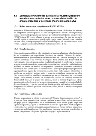 1.3    Estrategias y dinámicas para facilitar la participación de
       los alumnos corrientes en el proceso de inclusión de
       algún compañero y potenciar el conocimiento mutuo

1.3.1 Red de apoyos entre compañeros-ALUMNO AYUDA

Importancia de la contribución de los compañeros corrientes a la hora de dar apoyo a
sus compañeros con discapacidad. Se trata de organizar un “Sistema de compañeros y
amigos” constituido por grupos de alumnos que voluntariamente (como una especie de
“ONG” interna del centro) ofrecen su apoyo a un compañero. Se trata de un apoyo
material (ayudarle a desplazarse, por ejemplo), apoyo moral (animarle, estar con él en
los ratos libres, como por ejemplo durante la hora del patio, en las excursiones o en las
visitas…), apoyo educativo (ayudarle en las tareas escolares…), etc.

1.3.2 Círculos de amigos

Como medio para sensibilizar a los estudiantes y hacerles reflexionar sobre la situación
de sus compañeros con capacidades diferentes los mismos “Círculos de amigos”
permite representar gráficamente las diferencias entre los “círculos de amigos” de los
alumnos corrientes y los “círculos de amigos” de un alumno con discapacidad. En
cuatro círculos concéntricos se anotan, en el círculo central, el nombre de la persona o
personas con quien mantienen una relación de amistad más profunda; en el círculo más
periférico, se anotan los nombres de las personas con quienes mantienen en el centro
una relación más “profesional” o “circunstancial”, como por ejemplo algún profesor o
alguna profesora, alguien del personal no docente, etc.; y en los círculos intermedios, el
nombre de sus amigos y amigas, según el grado de amistad que mantienen con ellos.
Esto permite visualizar las diferencias notables que suelen darse entre los “círculos de
amigos” de un alumno o alumna sin discapacidad y los de un alumno o alumna con
discapacidad. Éstos, en el círculo más céntrico, sitúan el nombre de personas adultas
(como por ejemplo, el maestro o la maestra de educación especial, el conserje, el chofer
del autobús escolar…) que los compañeros sin discapacidad suelen situar en los círculos
más periféricos, mientras que éstos, en el círculo central, anotan el nombre de amigos de
su misma edad.

1.3.3 Contratos de Colaboración

 Cuando un estudiante se integra en un grupo del “Sistema de compañeros y amigos” se
le pide que firme una especie de contrato en el cual se especifica a qué se compromete
(el apoyo que se compromete a dar a un compañero de su mismo grupo, tenga o no
alguna discapacidad) y quien le substituirá en el caso que algún día no pueda cumplir su
compromiso. Los alumnos con capacidades diferentes que forman parte de un grupo de
este sistema también deben suscribir uno de estos contratos, puesto que también ellos se
pueden comprometer a dispensar algún tipo de apoyo a algún compañero.




                                           22
 