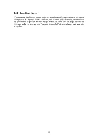 1.3.4 Comisión de Apoyos

 Forman parte de ella, por turnos, todos los estudiantes del grupo, tengan o no alguna
discapacidad. El objetivo de esta comisión, que se reúne periódicamente, es determinar
de qué manera se pueden dar más apoyo mutuo, de forma que su grupo de clase se
convierta cada vez más en una “pequeña comunidad” de aprendizaje, cada vez más
acogedora.




                                          23
 