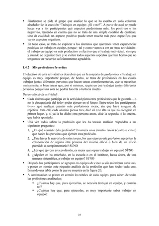    Finalmente se pide al grupo que analice lo que se ha escrito en cada columna
    alrededor de la cuestión “Trabajos en equipo: ¿Sí o no?”. A partir de aquí se puede
    hacer ver a los participantes qué aspectos predominan más, los positivos o los
    negativos, teniendo en cuenta que no se trata de una simple cuestión de cantidad,
    sino de cualidad: un aspecto positivo puede tener mucho más peso específico que
    varios aspectos negativos.
   En todo caso, se trata de explicar a los alumnos que queremos tener experiencias
    positivas de trabajo en equipo, porque –tal y como vamos a ver en otras actividades-
    el trabajo en equipo es más productivo o efectivo que el trabajo individual, siempre
    y cuando se organice bien y se eviten todos aquellos aspectos que han hecho que no
    tengamos un recuerdo suficientemente agradable.

1.4.2 Mis profesiones favoritas

El objetivo de esta actividad es descubrir que en la mayoría de profesiones el trabajo en
equipo es muy importante porque, de hecho, se trata de profesiones en las cuales
trabajan juntas diferentes personas que hacen tareas complementarias, que se necesitan
mutuamente, o bien tareas que, por si mismas, requieren que trabajen juntas diferentes
personas porque una sola no podría hacerla o tardaría mucho.
Desarrollo de la actividad:
 Cada alumno que participa en la actividad piensa tres profesiones que le gustaría – o
   no le desagradaría del todo- poder ejercer en el futuro. Entre todos los participantes
   tienen que analizar cuantas más profesiones mejor, sin que haya ninguna de
   repetida. Para ello cada alumno piensa tres, dice en voz alta la que ha escogido en
   primer lugar, y, si ya la ha dicho otra persona antes, dice la segunda, o la tercera,
   que había apuntado.
 Una vez todos saben la profesión que les ha tocado analizar responden a las
   siguientes preguntas:
   1. ¿En qué consiste ésta profesión? Enumera unas cuantas tareas (cuatro o cinco)
       que hacen las personas que ejercen esta profesión.
   2. ¿Para hacer la mayoría de estas tareas, los que ejercen esta profesión necesitan la
       colaboración de alguna otra persona del mismo oficio o bien de un oficio
       parecido o complementario? SÍ/NO
   3. ¿Los que ejercen esta profesión, es mejor que sepan trabajar en equipo? SÍ/NO
   4. ¿Alguien os ha enseñado, en la escuela o en el instituto, hasta ahora, de una
       manera sistemática, a trabajar en equipo? SI/NO
 Después los participantes se agrupan en equipos de cinco o seis miembros cada uno,
   y ponen en común este pequeño análisis de la profesión que han hecho cada uno,
   llenando una tabla como la que se muestra en la figura 20.
 A continuación se ponen en común los totales de cada equipo, para saber, de todas
   las profesiones analizadas:
        ¿Cuántas hay que, para ejercerlas, se necesita trabajar en equipo, y cuantas
           no?
        ¿Cuántas hay que, para ejercerlas, es muy importante saber trabajar en
           equipo?




                                           25
 