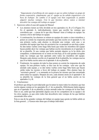 “Seguramente el problema de este equipo es que no saben trabajar en grupo de
         forma cooperativa, simplemente, que el equipo no ha sabido organizarse a la
         hora de trabajar. En cambio si el equipo está bien organizado se pueden
         adquirir muchas ventajas. Con lo que haremos ahora vamos a intentar
         descubrir las ventajas del trabajo en equipo”.
3. Ejercicios sobre el caso del equipo de Manuel
      Los alumnos tienen un folio dividido en tres apartados (A, B y C) (Figura 21).
         En el apartado A, individualmente, tienen que escribir las ventajas que
         consideren que – a pesar de lo que dice Manuel- tiene el trabajo en equipo: las
         razones a favor del trabajo en equipo.
      A continuación, los alumnos se reúnen en equipos de cuatro o cinco miembros y
         ponen en común las respuestas personales que han escrito en el apartado A. En
         una primera vuelta, cada alumno va diciendo una ventaja –solo una- y un
         miembro del equipo (que hace de secretario) las va anotando en una hoja a parte.
         Se dan tantas vueltas como haga falta hasta que todos los miembros del equipo
         hayan podido decir las ventajas que habían escrito inicialmente en el apartado A
         de su plantilla. Si una ventaja que había anotado alguien ya la ha dicho otro
         compañero, evidentemente no se anota en ésta hoja, en la cual quedan recogidas
         todas las ventajas que han aportado entre todos los miembros del equipo.
         Después cada alumno escribe en el apartado B de la plantilla, las ventajas nuevas
         que él no había escrito antes en el apartado A de su plantilla.
      Finalmente, los equipos de toda la clase ponen en común las respuestas de cada
         equipo. En una primera vuelta, se dice una de las ventajas –solo una- que ha
         anotado cada equipo, y se dan tantas vueltas como haga falta hasta que hayan
         salido todas las razones a favor del trabajo en equipo. Otro alumno hace de
         “secretario general” y va anotando en la pizarra las razones que han encontrado
         entre todos los equipos. Después de esto, cada alumno anota en el apartado C de
         su plantilla las ventajas de la lista general que el no había escrito en los
         apartados A y B.
4. Conclusiones:
El profesor que dirige la actividad pide que levanten la mano todos los alumnos que han
escrito alguna ventaja en los apartados B y C de su plantilla. Difícilmente habrá alguien
que en el apartado A de su plantilla ya haya anotado todas las ventajas de la lista final.
Sino es así, señal que han aprendido alguna cosa de los compañeros de su equipo o de
los otros equipos, ya que entre todos han descubierto más ventajas de las que habrían
encontrado ellos solos.
Ésta es una de las grandes ventajas del trabajo en equipo (que quizás no había salido en
la lista general…): Genera más ideas que el trabajo individual.




                                           27
 