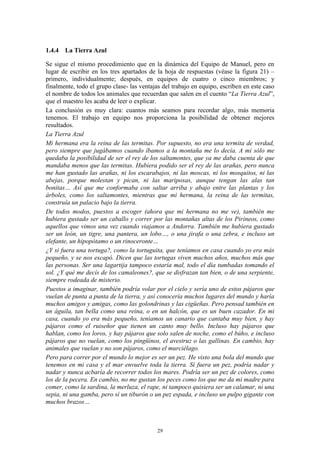 1.4.4 La Tierra Azul

Se sigue el mismo procedimiento que en la dinámica del Equipo de Manuel, pero en
lugar de escribir en los tres apartados de la hoja de respuestas (véase la figura 21) –
primero, individualmente; después, en equipos de cuatro o cinco miembros; y
finalmente, todo el grupo clase- las ventajas del trabajo en equipo, escriben en este caso
el nombre de todos los animales que recuerdan que salen en el cuento “La Tierra Azul”,
que el maestro les acaba de leer o explicar.
La conclusión es muy clara: cuantos más seamos para recordar algo, más memoria
tenemos. El trabajo en equipo nos proporciona la posibilidad de obtener mejores
resultados.
La Tierra Azul
Mi hermana era la reina de las termitas. Por supuesto, no era una termita de verdad,
pero siempre que jugábamos cuando íbamos a la montaña me lo decía. A mi sólo me
quedaba la posibilidad de ser el rey de los saltamontes, que ya me daba cuenta de que
mandaba menos que las termitas. Hubiera podido ser el rey de las arañas, pero nunca
me han gustado las arañas, ni los escarabajos, ni las moscas, ni los mosquitos, ni las
abejas, porque molestan y pican, ni las mariposas, aunque tengan las alas tan
bonitas… Así que me conformaba con saltar arriba y abajo entre las plantas y los
árboles, como los saltamontes, mientras que mi hermana, la reina de las termitas,
construía un palacio bajo la tierra.
De todos modos, puestos a escoger (ahora que mi hermana no me ve), también me
hubiera gustado ser un caballo y correr por las montañas altas de los Pirineos, como
aquellos que vimos una vez cuando viajamos a Andorra. También me hubiera gustado
ser un león, un tigre, una pantera, un lobo…, o una jirafa o una zebra, e incluso un
elefante, un hipopótamo o un rinoceronte…
¿Y si fuera una tortuga?, como la tortuguita, que teníamos en casa cuando yo era más
pequeño, y se nos escapó. Dicen que las tortugas viven muchos años, muchos más que
las personas. Ser una lagartija tampoco estaría mal, todo el día tumbadas tomando el
sol. ¿Y qué me decís de los camaleones?, que se disfrazan tan bien, o de una serpiente,
siempre rodeada de misterio.
Puestos a imaginar, también podría volar por el cielo y sería uno de estos pájaros que
vuelan de punta a punta de la tierra, y así conocería muchos lugares del mundo y haría
muchos amigos y amigas, como las golondrinas y las cigüeñas. Pero pensad también en
un águila, tan bella como una reina, o en un halcón, que es un buen cazador. En mi
casa, cuando yo era más pequeño, teníamos un canario que cantaba muy bien, y hay
pájaros como el ruiseñor que tienen un canto muy bello. Incluso hay pájaros que
hablan, como los loros, y hay pájaros que solo salen de noche, como el búho, e incluso
pájaros que no vuelan, como los pingüinos, el avestruz o las gallinas. En cambio, hay
animales que vuelan y no son pájaros, como el murciélago.
Pero para correr por el mundo lo mejor es ser un pez. He visto una bola del mundo que
tenemos en mi casa y el mar envuelve toda la tierra. Si fuera un pez, podría nadar y
nadar y nunca acbaría de recorrer todos los mares. Podría ser un pez de colores, como
los de la pecera. En cambio, no me gustan los peces como los que me da mi madre para
comer, como la sardina, la merluza, el rape, ni tampoco quisiera ser un calamar, ni una
sepia, ni una gamba, pero sí un tiburón o un pez espada, e incluso un pulpo gigante con
muchos brazos…



                                           29
 