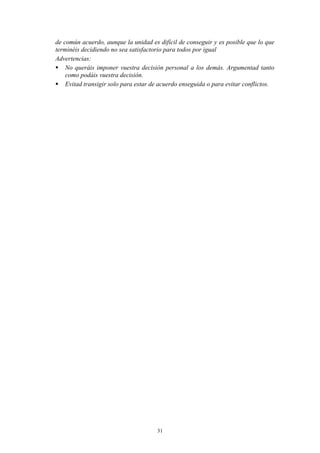 de común acuerdo, aunque la unidad es difícil de conseguir y es posible que lo que
terminéis decidiendo no sea satisfactorio para todos por igual
Advertencias:
 No queráis imponer vuestra decisión personal a los demás. Argumentad tanto
    como podáis vuestra decisión.
 Evitad transigir solo para estar de acuerdo enseguida o para evitar conflictos.




                                      31
 