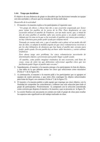 1.4.6 Tengo que decidirme
El objetivo de esta dinámica de grupo es descubrir que las decisiones tomadas en equipo
son más acertadas y eficaces que las tomadas de forma individual.
Desarrollo de la actividad:
1. El maestro o la maestra explica a los participantes el siguiente caso:
     “Un grupo de chicos y chicas han ido a una excursión organizada por Aynor
     para visitar los pueblos de la sierra de la Pila. Para desplazarse en esta
     excursión utilizan el autobús de Fundown, con tan mala suerte, que, a mitad de
     dos de estos pueblos el autobús sufre una avería grave y no puede continuar.
     Además por la zona en la que se ha averiado el autobús casi nunca pasa nadie, y
     no hay cobertura para poder pedir ayuda por teléfono móvil.
     Teniendo en cuenta todo esto, y que el autobús está a pleno sol un medio día del
     mes de Julio, se adopta la medida urgente de que cinco voluntarios/as recorran a
     pie los diez kilómetros de distancia que hay hasta el pueblo más cercano para
     poder pedir ayuda. En este pueblo hay un buen taller mecánico, y varias cabinas
     telefónicas.
     Pero ahora surge otro problema, los cinco voluntarios/as necesitarán de
     determinados objetos y provisiones para poder llegar a pedir ayuda.
      El autobús, como podéis imaginar tratándose de una excursión, está lleno de
     cosas, cosas de entre las que deberemos seleccionar aquellas cinco que nos
     facilitarán poder llegar al pueblo más cercano”.
2. Seguidamente, el maestro o la maestra entrega a los participantes la lista de objetos,
   y una tabla en la que deberán anotar los cinco que seleccionen como necesarios
   (Ficha nº 1 de la figura 26)
3. A continuación, el maestro o la maestra pide a los participantes que se agrupen en
   equipos de cuatro personas, y que entre ellos expongan los objetos seleccionados
   para tratar de llegar a un consenso (Ficha nº 2 de la figura 27)
4. El maestro o la maestra pedirá a cada equipo que exponga sus cinco objetos, con la
   finalidad de comprobar las coincidencias y elaborar una sola selección para todo el
   grupo de participantes. Posteriormente la comparará con la selección considerada
   como correcta que dispone el maestro o la maestra y que se presenta en la figura 28.
5. La sesión finaliza con una puesta en común con todo el grupo de clase para resaltar
   los aspectos más significativos del trabajo realizado en clase.




                                           35
 