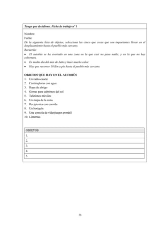 Tengo que decidirme. Ficha de trabajo nº 1

Nombre:
Fecha:
De la siguiente lista de objetos, selecciona las cinco que creas que son importantes llevar en el
desplazamiento hasta el pueblo más cercano.
Recuerda:
 El autobús se ha averiado en una zona en la que casi no pasa nadie, y en la que no hay
cobertura.
 Es medio día del mes de Julio y hace mucho calor.
 Hay que recorrer 10 Km a pie hasta el pueblo más cercano.

OBJETOS QUE HAY EN EL AUTOBÚS
1. Un radio-casete
2. Cantimploras con agua
3. Ropa de abrigo
4. Gorras para cubrirnos del sol
5. Teléfonos móviles
6. Un mapa de la zona
7. Recipientes con comida
8. Un botiquín
9. Una consola de videojuegos portátil
10. Linternas



 OBJETOS
 1.
 2.
 3.
 4.
 5.




                                             36
 