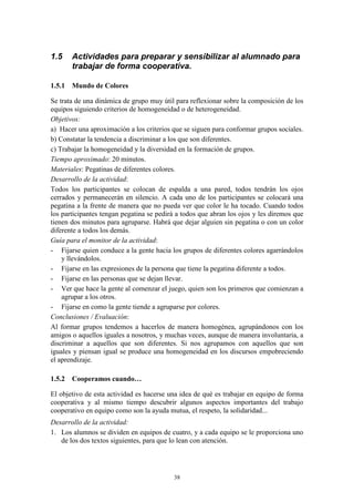1.5    Actividades para preparar y sensibilizar al alumnado para
       trabajar de forma cooperativa.

1.5.1 Mundo de Colores

Se trata de una dinámica de grupo muy útil para reflexionar sobre la composición de los
equipos siguiendo criterios de homogeneidad o de heterogeneidad.
Objetivos:
a) Hacer una aproximación a los criterios que se siguen para conformar grupos sociales.
b) Constatar la tendencia a discriminar a los que son diferentes.
c) Trabajar la homogeneidad y la diversidad en la formación de grupos.
Tiempo aproximado: 20 minutos.
Materiales: Pegatinas de diferentes colores.
Desarrollo de la actividad:
Todos los participantes se colocan de espalda a una pared, todos tendrán los ojos
cerrados y permanecerán en silencio. A cada uno de los participantes se colocará una
pegatina a la frente de manera que no pueda ver que color le ha tocado. Cuando todos
los participantes tengan pegatina se pedirá a todos que abran los ojos y les diremos que
tienen dos minutos para agruparse. Habrá que dejar alguien sin pegatina o con un color
diferente a todos los demás.
Guía para el monitor de la actividad:
- Fijarse quien conduce a la gente hacia los grupos de diferentes colores agarrándolos
    y llevándolos.
- Fijarse en las expresiones de la persona que tiene la pegatina diferente a todos.
- Fijarse en las personas que se dejan llevar.
- Ver que hace la gente al comenzar el juego, quien son los primeros que comienzan a
    agrupar a los otros.
- Fijarse en como la gente tiende a agruparse por colores.
Conclusiones / Evaluación:
Al formar grupos tendemos a hacerlos de manera homogénea, agrupándonos con los
amigos o aquellos iguales a nosotros, y muchas veces, aunque de manera involuntaria, a
discriminar a aquellos que son diferentes. Si nos agrupamos con aquellos que son
iguales y piensan igual se produce una homogeneidad en los discursos empobreciendo
el aprendizaje.

1.5.2 Cooperamos cuando…

El objetivo de esta actividad es hacerse una idea de qué es trabajar en equipo de forma
cooperativa y al mismo tiempo descubrir algunos aspectos importantes del trabajo
cooperativo en equipo como son la ayuda mutua, el respeto, la solidaridad...
Desarrollo de la actividad:
1. Los alumnos se dividen en equipos de cuatro, y a cada equipo se le proporciona uno
   de los dos textos siguientes, para que lo lean con atención.




                                          38
 