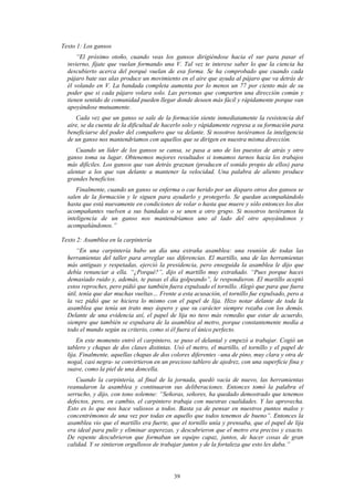 Texto 1: Los gansos
      “El próximo otoño, cuando veas los gansos dirigiéndose hacia el sur para pasar el
  invierno, fíjate que vuelan formando una V. Tal vez te interese saber lo que la ciencia ha
  descubierto acerca del porqué vuelan de esa forma. Se ha comprobado que cuando cada
  pájaro bate sus alas produce un movimiento en el aire que ayuda al pájaro que va detrás de
  él volando en V. La bandada completa aumenta por lo menos un 77 por ciento más de su
  poder que si cada pájaro volara solo. Las personas que comparten una dirección común y
  tienen sentido de comunidad pueden llegar donde deseen más fácil y rápidamente porque van
  apoyándose mutuamente.
     Cada vez que un ganso se sale de la formación siente inmediatamente la resistencia del
  aire, se da cuenta de la dificultad de hacerlo solo y rápidamente regresa a su formación para
  beneficiarse del poder del compañero que va delante. Si nosotros tuviéramos la inteligencia
  de un ganso nos mantendríamos con aquellos que se dirigen en nuestra misma dirección.
     Cuando un líder de los gansos se cansa, se pasa a uno de los puestos de atrás y otro
  ganso toma su lugar. Obtenemos mejores resultados si tomamos turnos hacia los trabajos
  más difíciles. Los gansos que van detrás graznan (producen el sonido propio de ellos) para
  alentar a los que van delante a mantener la velocidad. Una palabra de aliento produce
  grandes beneficios.
      Finalmente, cuando un ganso se enferma o cae herido por un disparo otros dos gansos se
  salen de la formación y le siguen para ayudarlo y protegerlo. Se quedan acompañándolo
  hasta que está nuevamente en condiciones de volar o hasta que muere y sólo entonces los dos
  acompañantes vuelven a sus bandadas o se unen a otro grupo. Si nosotros tuviéramos la
  inteligencia de un ganso nos mantendríamos uno al lado del otro apoyándonos y
  acompañándonos.”

Texto 2: Asamblea en la carpintería
      “En una carpintería hubo un día una extraña asamblea: una reunión de todas las
  herramientas del taller para arreglar sus diferencias. El martillo, una de las herramientas
  más antiguas y respetadas, ejerció la presidencia, pero enseguida la asamblea le dijo que
  debía renunciar a ella. “¿Porqué?”, dijo el martillo muy extrañado. “Pues porque haces
  demasiado ruido y, además, te pasas el día golpeando”, le respondieron. El martillo aceptó
  estos reproches, pero pidió que también fuera expulsado el tornillo. Alegó que para que fuera
  útil, tenía que dar muchas vueltas… Frente a esta acusación, el tornillo fue expulsado, pero a
  la vez pidió que se hiciera lo mismo con el papel de lija. Hizo notar delante de toda la
  asamblea que tenía un trato muy áspero y que su carácter siempre rozaba con los demás.
  Delante de una evidencia así, el papel de lija no tuvo más remedio que estar de acuerdo,
  siempre que también se expulsara de la asamblea al metro, porque constantemente medía a
  todo el mundo según su criterio, como si él fuera el único perfecto.
      En este momento entró el carpintero, se puso el delantal y empezó a trabajar. Cogió un
  tablero y chapas de dos clases distintas. Usó el metro, el martillo, el tornillo y el papel de
  lija. Finalmente, aquellas chapas de dos colores diferentes –una de pino, muy clara y otra de
  nogal, casi negra- se convirtieron en un precioso tablero de ajedrez, con una superficie fina y
  suave, como la piel de una doncella.
     Cuando la carpintería, al final de la jornada, quedó vacía de nuevo, las herramientas
  reanudaron la asamblea y continuaron sus deliberaciones. Entonces tomó la palabra el
  serrucho, y dijo, con tono solemne: “Señoras, señores, ha quedado demostrado que tenemos
  defectos, pero, en cambio, el carpintero trabaja con nuestras cualidades. Y las aprovecha.
  Esto es lo que nos hace valiosos a todos. Basta ya de pensar en nuestros puntos malos y
  concentrémonos de una vez por todas en aquello que todos tenemos de bueno”. Entonces la
  asamblea vio que el martillo era fuerte, que el tornillo unía y prensaba, que el papel de lija
  era ideal para pulir y eliminar asperezas, y descubrieron que el metro era preciso y exacto.
  De repente descubrieron que formaban un equipo capaz, juntos, de hacer cosas de gran
  calidad. Y se sintieron orgullosos de trabajar juntos y de la fortaleza que esto les daba.”




                                            39
 