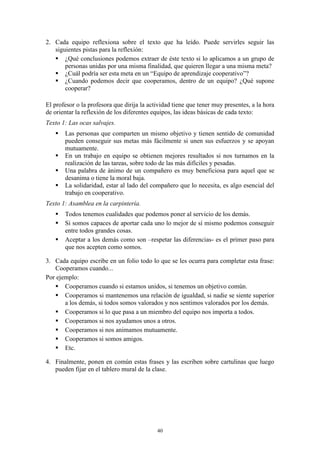 2. Cada equipo reflexiona sobre el texto que ha leído. Puede servirles seguir las
   siguientes pistas para la reflexión:
    ¿Qué conclusiones podemos extraer de éste texto si lo aplicamos a un grupo de
       personas unidas por una misma finalidad, que quieren llegar a una misma meta?
    ¿Cuál podría ser esta meta en un “Equipo de aprendizaje cooperativo”?
    ¿Cuando podemos decir que cooperamos, dentro de un equipo? ¿Qué supone
       cooperar?

El profesor o la profesora que dirija la actividad tiene que tener muy presentes, a la hora
de orientar la reflexión de los diferentes equipos, las ideas básicas de cada texto:
Texto 1: Las ocas salvajes.
      Las personas que comparten un mismo objetivo y tienen sentido de comunidad
       pueden conseguir sus metas más fácilmente si unen sus esfuerzos y se apoyan
       mutuamente.
      En un trabajo en equipo se obtienen mejores resultados si nos turnamos en la
       realización de las tareas, sobre todo de las más difíciles y pesadas.
      Una palabra de ánimo de un compañero es muy beneficiosa para aquel que se
       desanima o tiene la moral baja.
      La solidaridad, estar al lado del compañero que lo necesita, es algo esencial del
       trabajo en cooperativo.
Texto 1: Asamblea en la carpintería.
      Todos tenemos cualidades que podemos poner al servicio de los demás.
      Si somos capaces de aportar cada uno lo mejor de sí mismo podemos conseguir
       entre todos grandes cosas.
      Aceptar a los demás como son –respetar las diferencias- es el primer paso para
       que nos acepten como somos.

3. Cada equipo escribe en un folio todo lo que se les ocurra para completar esta frase:
   Cooperamos cuando...
Por ejemplo:
    Cooperamos cuando si estamos unidos, si tenemos un objetivo común.
    Cooperamos si mantenemos una relación de igualdad, si nadie se siente superior
       a los demás, si todos somos valorados y nos sentimos valorados por los demás.
    Cooperamos si lo que pasa a un miembro del equipo nos importa a todos.
    Cooperamos si nos ayudamos unos a otros.
    Cooperamos si nos animamos mutuamente.
    Cooperamos si somos amigos.
    Etc.

4. Finalmente, ponen en común estas frases y las escriben sobre cartulinas que luego
   pueden fijar en el tablero mural de la clase.




                                            40
 