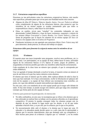 2.1.7. Estructuras cooperativas específicas
Etructuras no tan polivalentes como las estructuras cooperativas básicas, sinó mucho
más específicas, pensadas paara que sirvan para una finalidad mucho más concreta:
 Algunas de ellas (El Número, Números Iguales Juntos, Uno por Todos) se utilizan
    como complemento de alguna de las estructuras básicas, para promover que los
    miembros de un mismo equipo se ayuden mutuamente para que todos se
    responsabilicen a hacer y saber hacer les actividades.
 Otras, en cambio, sirven para “estudiar” los contenidos trabajados en una
    determinada Unidad Didáctica, a base de hacer resúmenes, esquemas o síntesis de
    los mismos (Mapa Conceptual a Cuatro Bandas, Los Cuatro Sabios), o bien en
    forma de preguntas que se hacen los alumnos de un mismo equipo (El Saco de
    Dudas) o los equipos entre si (Cadena de Preguntas)
 Finalmente incluimos en este apartado una estructura (Mejor Entre Todos) muy útil
    para demostrar, desde práctica, la eficacia del trabajo en equipo.

Estructuras útiles para fomentar la exigencia mutua entre los miembros de un
equipo:

2.2.1.1.       El número
El maestro pone una tarea (responder unas preguntas, resolver unos problemas, etc.) a
toda la clase. Los participantes, en su equipo de base, deben hacer la tarea, utilizando
alguna de las estructuras básicas (1-2-4, lápices al centro, juegos de palabras…)y
asegurándose al máximo posible que todos sus miembros saben hacerla correctamente.
Cada estudiante de la clase tiene un número (por ejemplo, el que le corresponda por
orden alfabético).
Una vez agotado el tiempo destinado a resolver la tarea, el maestro extrae un número al
azar de una bolsa en la que hay tantos números como alumnos.
El alumno que tiene el número que ha salido, debe explicar delante de toda la clase la
tarea que han realizado. Si lo hace correctamente, recibe la felicitación (el aplauso) del
resto de los equipos y su equipo de base obtiene una recompensa (una «estrella», un
punto, etc.) que más adelante se puede intercambiar por algún premio.
En este caso, solo a un estudiante de un solo equipo puede que le toque salir delante de
todos. Si hay más tiempo, se puede escoger otro número, para que salga otro estudiante
(siempre que forme parte de otro equipo de base).

Criterios para potenciar la participación y la interacción:
   No debe confundirse, en este caso, la recompensa que se ofrece a los alumnos que se
    han esforzado en realizar bien su trabajo con los premios ofrecidos en el aprendizaje
    competitivo. El premio lo pueden conseguir todos los alumnos porque este no
    depende de que un alumno lo haga mejor que los demás, si no de que todos
    aprendan a hacerlo bien, y es por ello, por su esfuerzo, por lo que se les premia.
   No necesariamente debe salir el alumno o la alumna que le toque por azar. El
    educador o la educadora puede decidir quien va a salir, para dar la oportunidad, a
    alguien que lo necesite especialmente, para que destaque ante sus compañeros, o
    bien incluso para poner en evidencia a alguien que va “sobrado” y no ha estado



                                           51
 