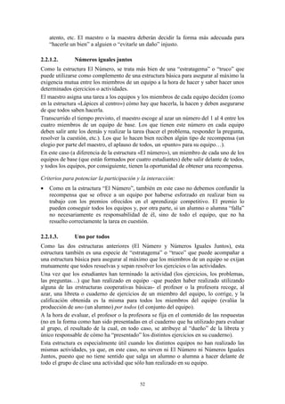 atento, etc. El maestro o la maestra deberán decidir la forma más adecuada para
    “hacerle un bien” a alguien o “evitarle un daño” injusto.

2.2.1.2.      Números iguales juntos
Como la estructura El Número, se trata más bien de una “estratagema” o “truco” que
puede utilizarse como complemento de una estructura básica para asegurar al máximo la
exigencia mutua entre los miembros de un equipo a la hora de hacer y saber hacer unos
determinados ejercicios o actividades.
El maestro asigna una tarea a los equipos y los miembros de cada equipo deciden (como
en la estructura «Lápices al centro») cómo hay que hacerla, la hacen y deben asegurarse
de que todos saben hacerla.
Transcurrido el tiempo previsto, el maestro escoge al azar un número del 1 al 4 entre los
cuatro miembros de un equipo de base. Los que tienen este número en cada equipo
deben salir ante los demás y realizar la tarea (hacer el problema, responder la pregunta,
resolver la cuestión, etc.). Los que lo hacen bien reciben algún tipo de recompensa (un
elogio por parte del maestro, el aplauso de todos, un «punto» para su equipo…).
En este caso (a diferencia de la estructura «El número»), un miembro de cada uno de los
equipos de base (que están formados por cuatro estudiantes) debe salir delante de todos,
y todos los equipos, por consiguiente, tienen la oportunidad de obtener una recompensa.

Criterios para potenciar la participación y la interacción:
   Como en la estructura “El Número”, también en este caso no debemos confundir la
    recompensa que se ofrece a un equipo por haberse esforzado en realizar bien su
    trabajo con los premios ofrecidos en el aprendizaje competitivo. El premio lo
    pueden conseguir todos los equipos y, por otra parte, si un alumno o alumna “falla”
    no necesariamente es responsabilidad de él, sino de todo el equipo, que no ha
    resuelto correctamente la tarea en cuestión.

2.2.1.3.      Uno por todos
Como las dos estructuras anteriores (El Número y Números Iguales Juntos), esta
estructura también es una especie de “estratagema” o “truco” que puede acompañar a
una estructura básica para asegurar al máximo que los miembros de un equipo se exijan
mutuamente que todos resuelvas y sepan resolver los ejercicios o las actividades.
Una vez que los estudiantes han terminado la actividad (los ejercicios, los problemas,
las preguntas…) que han realizado en equipo –que pueden haber realizado utilizando
alguna de las erstructuras cooperativas básicas- el profesor o la profesora recoge, al
azar, una libreta o cuaderno de ejercicios de un miembro del equipo, lo corrige, y la
calificación obtenida es la misma para todos los miembros del equipo (evalúa la
producción de uno (un alumno) por todos (el conjunto del equipo).
A la hora de evaluar, el profesor o la profesora se fija en el contenido de las respuestas
(no en la forma como han sido presentadas en el cuaderno que ha utilizado para evaluar
al grupo, el resultado de la cual, en todo caso, se atribuye al “dueño” de la libreta y
único responsable de cómo ha “presentado” los distintos ejercicios en su cuaderno).
Esta estructura es especialmente útil cuando los distintos equipos no han realizado las
mismas actividades, ya que, en este caso, no sirven ni El Número ni Números Iguales
Juntos, puesto que no tiene sentido que salga un alumno o alumna a hacer delante de
todo el grupo de clase una actividad que sólo han realizado en su equipo.


                                           52
 