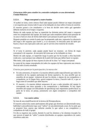 Estructuras útiles para estudiar los contenidos trabajados en una determinada
Unidad Didáctica:

2.2.2.1.       Mapa conceptual a cuatro bandas
Al acabar un tema, como síntesis final cada equipo puede elaborar un mapa conceptual
o un esquema que resuma todo lo que se ha trabajado en clase sobre el tema en cuestión.
El maestro guiará a los estudiantes a la hora de decidir entre todos qué apartados
deberán incluirse en el mapa o esquema.
Dentro de cada equipo de base se repartirán las distintas partes del mapa o esquema
entre los componentes del equipo, de modo que cada estudiante deberá traer pensado de
su casa (o hará en clase de forma individual o por parejas) la parte que le ha tocado.
Después pondrán en común la parte que ha preparado cada uno, repasarán la coherencia
del mapa o del esquema que resulte y, si es necesario, lo retocarán antes de darlo por
bueno y hacer una copia para cada uno, que le servirá como material de estudio.

Variante:
Si el tema lo permite, cada equipo puede hacer un resumen –en forma de mapa
conceptual o de esquema– de una parte del tema que se ha trabajado en clase.
Dentro de cada equipo, se repartirán luego la parte que les ha tocado a ellos haciendo
(cada uno, o por parejas) una subparte de la parte del tema que deben hacer en equipo.
Más tarde, cada equipo de base expone al resto de la clase “su” mapa conceptual.
La suma de los mapas conceptuales de todos los equipos de base representa una síntesis
final de todo el tema estudiado.

Criterios para potenciar la participación y la interacción:
   En esta estructura, el maestro o la maestra deberá cuidar especialmente que todos los
    miembros de los equipos participan de forma equitativa. Es muy posible que un
    miembro de un equipo –temeroso de que los demás, o alguno de sus compañeros o
    compañeras, no lo hagan bien- quiera acaparar la tarea y hacerlo todo él, o que se
    haga como él considera que debe hacerse.
   El maestro o la maestra deberá asegurarse de que a cada miembro del equipo le
    corresponde una tarea ajustada a sus competencias y habilidades. Si hay algún
    miembro del equipo con dificultades de aprendizaje más importantes podría hacer su
    parte de la tarea, en pareja, juntamente con algún compañero o compañera del
    equipo.

2.2.2.2.       Los cuatro sabios
Se trata de una simplificación de la técnica del Rompecabezas.
El maestro selecciona cuatro participantes del grupo que dominen un determinado tema,
habilidad o procedimiento (que sean “sabios” en una determinada cosa). Se les pide que
se preparen bien, puesto que deberán enseñar lo que saben a sus compañeros y
compañeras de todo el grupo.
Un día se organiza una sesión, durante la cual los alumnos y las alumnas (excepto los
que ejercen el papel de “sabio”) estarán distribuidos en equipos esporádicos de cuatro
miembros cada uno.



                                           53
 