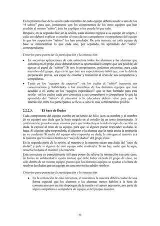 En la primera fase de la sesión cada miembro de cada equipo deberá acudir a uno de los
“4 sabios” para que, juntamente con los componentes de los otros equipos que han
acudido al mismo “sabio”, éste les explique o les enseñe lo que sabe.
Después, en la segunda fase de la sesión, cada alumno regresa a su equipo de origen, i
cada uno deberá explicar o enseñar al resto de sus compañeros o compañeras del equipo
lo que los respectivos “sabios” les han enseñado. De esta manera, en cada equipo de
base se intercambian lo que cada uno, por separado, ha aprendido del “sabio”
correspondiente.

Criterios para potenciar la participación y la interacción:
   En sucesivas aplicaciones de esta estructura todos los alumnos y las alumnas que
    constituyen el grupo clase deberán tener la oportunidad (siempre que sea posible) de
    ejercer el papel de “sabios”. Si nos lo proponemos, podemos encontrar, para cada
    miembro del grupo, algo en lo que éste sea especialmente hábil que, con la debida
    preparación previa, sea capaz de enseñar y transmitir al resto de sus compañeros y
    compañeras.
   Tanto en los “equipos de expertos” –en los cuales el “sabio” transmite sus
    conocimientos y habilidades a los miembros de los distintos equipos que han
    acudido a él- como en los “equipos esporádicos” que se han formado para esta
    sesión –en los cuales cada uno comunica a sus compañeros o compañeras lo que ha
    aprendido del “sabio”- el educador o la educadora deberá velar para que la
    interacción entre los participantes se lleve a cabo lo más correctamente posible.

2.2.2.3.       El Saco de Dudas
Cada componente del equipo escribe en un tercio de folio (con su nombre y el nombre
de su equipo) una duda que le haya surgido en el estudio de un tema determinado. A
continuación, pasados unos minutos para que todos hayan tenido tiempo de escribir su
duda, la expone al resto de su equipo, para que, si alguien puede responder su duda, lo
haga. Si alguien sabe responderla, el alumno o la alumna que la tenía anota la respuesta
en su cuaderno. Si nadie del equipo sabe responder su duda, la entregan al maestro o a
la maestra que la coloca dentro del “saco de dudas” del grupo clase.
En la segunda parte de la sesión, el maestro o la maestra sacan una duda del “saco de
dudas” y pide si alguien de otro equipo sabe resolverla. Si no hay nadie que lo sepa,
resuelve la duda el maestro o la maestra.
Esta estructura es especialmente útil para poner de relieve la interacción (en este caso,
en forma de solidaridad o ayuda mutua) que debe haber en todo el grupo de clase, no
sólo dentro de un mismo equipo, puesto que los distintos equipos se ayudan a la hora de
resolver las dudas que un equipo en concreto no ha sabido resolver.

Criterios para potenciar la participación y la interacción:
       En la utilización de esta estructura, el maestro o la maestra deberá cuidar de una
        forma especial que los alumnos o las alumnas menos hábiles a la hora de
        comunicarse por escrito dispongan de la ayuda o el apoyo necesario, por parte de
        algún compañero o compañera de equipo, o del propio maestro.




                                            54
 