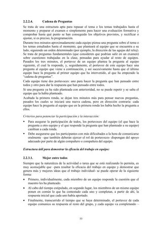 2.2.2.4.      Cadena de Preguntas
Se trata de una estructura apta para repasar el tema o los temas trabajados hasta el
momento y preparar el examen o simplemente para hacer una evaluación formativa y
comprobar hasta qué punto se han conseguido los objetivos previstos, y rectificar o
ajustar, si es preciso, la programación.
Durante tres minutos aproximadamente cada equipo piensa una pregunta sobre el tema o
los temas estudiados hasta el momento, que planteará al equipo que se encuentra a su
lado, siguiendo un orden determinado (por ejemplo, la dirección de las agujas del reloj).
Se trata de preguntas fundamentales (que consideren que podrían salir en un examen)
sobre cuestiones trabajadas en la clase, pensadas para ayudar al resto de equipos.
Pasados los tres minutos, el portavoz de un equipo plantea la pregunta al equipo
siguiente, el cual la responde, y, seguidamente, el portavoz de este equipo hace una
pregunta al equipo que viene a continuación, y así sucesivamente hasta que el último
equipo hace la pregunta al primer equipo que ha intervenido, al que ha empezado la
“cadena de preguntas”.
Cada equipo tiene dos portavoces: uno para hacer la pregunta que han pensado entre
todos y otro para dar la respuesta que han pensado entre todos.
Si una pregunta ya ha sido planteada con anterioridad, no se puede repetir y se salta el
equipo que la había planteado.
Acabada la primera ronda, se dejan tres minutos más para pensar nuevas preguntas,
pasados los cuales se iniciará una nueva cadena, pero en dirección contraria: cada
equipo hace la pregunta al equipo que en la primera ronda les había hecho la pregunta a
ellos.

Criterios para potenciar la participación y la interacción:
   Para asegurar la participación de todos, los portavoces del equipo (el que hace la
    pregunta a otro equipo y el que responde la pregunta que han planteado a su equipo)
    cambian a cada ronda.
   Debe asegurarse que los participantes con más dificultades a la hora de comunicarse
    oralmente –que también deberán ejercer el rol de portavoces- dispongan del apoyo
    adecuado por parte de algún compañero o compañera del equipo.

Estructura útil para demostrar la eficacia del trabajo en equipo:

2.2.3.1.      Mejor entre todos
Siempre que la naturaleza de la actividad o tarea que se está realizando lo permita, es
muy aconsejable que –para resaltar la eficacia del trabajo en equipo y demostrar que
genera más y mejores ideas que el trabajo individual- se puede operar de la siguiente
forma:
 Primero, individualmente, cada miembro de un equipo responde la cuestión que el
   maestro les ha planteado.
 Al cabo del tiempo estipulado, en segundo lugar, los miembros de un mismo equipo
   ponen en común lo que ha contestado cada uno y completan, a partir de ahí, la
   respuesta inicial que cada uno había aportado.
 Finalmente, transcurrido el tiempo que se haya determinado, el portavoz de cada
   equipo comunica su respuesta al resto del grupo, y cada equipo va completando –



                                           55
 