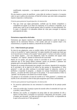 modificando, mejorando…- su respuesta a partir de las aportaciones de los otros
   equipos.
De esta manera se pone de manifiesto –como debe de recalcar el maestro o la maestra
cada vez que se aplica esta estructura, al final de la misma- que entre todos conseguimos
mejores respuestas o realizaciones.

Criterios para potenciar la participación y la interacción:
   Hay que evitar que algún participante, confiado que los demás compañeros o
    compañeras de equipo ya le dirán sus respuestas, no se esfuerce a responder, en el
    primer paso, todo lo que él pueda aportar sobre la cuestión o la tarea planteada. Por
    lo tanto, el educador o la educadora deberá de velar para conseguir la máxima
    participación de todos.



Estructuras cooperativas derivadas
Estructuras que algunos maestros han adaptado (generalmente a partir de alguna o
algunas de las estructuras básicas), o han creado, para que se ajusten mejor a las
características y al grado de madurez y desarrollo de sus alumnos.

2.3.1. Folio Giratorio por parejas
Se trata de una adaptación, como su nombre indica, del Folio Giratorio, pensada para
evitar en lo posible la “espera impaciente” de algún miembro del equipo que hasta que
no le toca de nuevo el turno a él no puede “estarse quieto” e incluso se levanta o molesta
a los demás equipos… Con esta adaptación, todos los miembros del equipo están
“ocupados”, sin “esperas”, durante la realización de la actividad.
Dentro de un equipo, por parejas, inician la actividad en un “folio giratorio” (una
redacción que la otra pareja deberá continuar, pensar un problema o plantear una
pregunta que la otra pareja deberá resolver o responder…).
Después de un tiempo determinado (por ejemplo, tres minutos, depende de la naturaleza
de la actividad y de la edad de los niños) las dos parejas se intercambian el “folio
giratorio” y cada una debe continuar la actividad (seguir la redacción, resolver el
problema o responder la pregunta…), después de corregir formalmente (ortografía,
sintaxis…) la parte del folio escrita por la otra pareja. Y así sucesivamente el folio va
“girando” de una pareja a otra dentro de un mismo equipo.
Las parejas se van turnando a la hora de escribir en el “folio giratorio”, y mientras uno
escribe el otro está atento a cómo lo hace para asegurarse que lo hace correctamente.

Criterios para potenciar la participación y la interacción:
   En sucesivas aplicaciones de esta estructura la composición de las parejas puede
    variar.
   Antes de escribir algo, la pareja se pone de acuerdo sobre el contenido de lo que van
    a escribir y sobre la forma.
   Mientras uno escribe, su compañero de pareja debe de estar pendiente de ello y
    fijarse si lo hace bien y corregirle si es necesario. Cada pareja, por una parte, y todo
    el equipo, por otra parte –no cada uno sólo de lo que el ha escrito– es responsable de
    lo que se ha escrito en el “folio giratorio”.



                                            56
 