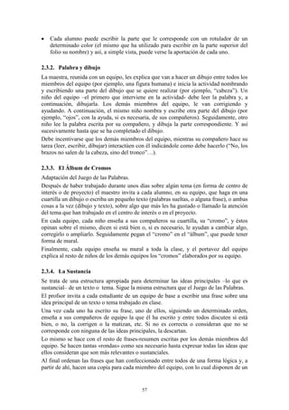    Cada alumno puede escribir la parte que le corresponde con un rotulador de un
    determinado color (el mismo que ha utilizado para escribir en la parte superior del
    folio su nombre) y así, a simple vista, puede verse la aportación de cada uno.

2.3.2. Palabra y dibujo
La maestra, reunida con un equipo, les explica que van a hacer un dibujo entre todos los
miembros del equipo (por ejemplo, una figura humana) e inicia la actividad nombrando
y escribiendo una parte del dibujo que se quiere realizar (por ejemplo, “cabeza”). Un
niño del equipo –el primero que interviene en la actividad- debe leer la palabra y, a
continuación, dibujarla. Los demás miembros del equipo, le van corrigiendo y
ayudando. A continuación, el mismo niño nombra y escribe otra parte del dibujo (por
ejemplo, “ojos”, con la ayuda, si es necesaria, de sus compañeros). Seguidamente, otro
niño lee la palabra escrita por su compañero, y dibuja la parte correspondiente. Y así
sucesivamente hasta que se ha completado el dibujo.
Debe incentivarse que los demás miembros del equipo, mientras su compañero hace su
tarea (leer, escribir, dibujar) interactúen con él indicándole como debe hacerlo (“No, los
brazos no salen de la cabeza, sino del tronco”…).

2.3.3. El Álbum de Cromos
Adaptación del Juego de las Palabras.
Después de haber trabajado durante unos días sobre algún tema (en forma de centro de
interés o de proyecto) el maestro invita a cada alumno, en su equipo, que haga en una
cuartilla un dibujo o escriba un pequeño texto (palabras sueltas, o alguna frase), o ambas
cosas a la vez (dibujo y texto), sobre algo que más les ha gustado o llamado la atención
del tema que han trabajado en el centro de interés o en el proyecto.
En cada equipo, cada niño enseña a sus compañeros su cuartilla, su “cromo”, y éstos
opinan sobre el mismo, dicen si está bien o, si es necesario, le ayudan a cambiar algo,
corregirlo o ampliarlo. Seguidamente pegan el “cromo” en el “álbum”, que puede tener
forma de mural.
Finalmente, cada equipo enseña su mural a toda la clase, y el portavoz del equipo
explica al resto de niños de los demás equipos los “cromos” elaborados por su equipo.

2.3.4. La Sustancia
Se trata de una estructura apropiada para determinar las ideas principales –lo que es
sustancial– de un texto o tema. Sigue la misma estructura que el Juego de las Palabras.
El profsor invita a cada estudiante de un equipo de base a escribir una frase sobre una
idea principal de un texto o tema trabajado en clase.
Una vez cada uno ha escrito su frase, uno de ellos, siguiendo un determinado orden,
enseña a sus compañeros de equipo la que él ha escrito y entre todos discuten si está
bien, o no, la corrigen o la matizan, etc. Si no es correcta o consideran que no se
corresponde con ninguna de las ideas principales, la descartan.
Lo mismo se hace con el resto de frases-resumen escritas por los demás miembros del
equipo. Se hacen tantas «rondas» como sea necesario hasta expresar todas las ideas que
ellos consideran que son más relevantes o sustanciales.
Al final ordenan las frases que han confeccionado entre todos de una forma lógica y, a
partir de ahí, hacen una copia para cada miembro del equipo, con lo cual disponen de un


                                           57
 