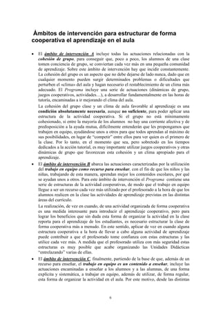 Ámbitos de intervención para estructurar de forma
cooperativa el aprendizaje en el aula

   El ámbito de intervención A incluye todas las actuaciones relacionadas con la
    cohesión de grupo, para conseguir que, poco a poco, los alumnos de una clase
    tomen conciencia de grupo, se conviertan cada vez más en una pequeña comunidad
    de aprendizaje. Sobre este ámbito de intervención hay que incidir constantemente.
    La cohesión del grupo es un aspecto que no debe dejarse de lado nunca, dado que en
    cualquier momento pueden surgir determinados problemas o dificultades que
    perturben el «clima» del aula y hagan necesario el restablecimiento de un clima más
    adecuado. El Programa incluye una serie de actuaciones (dinámicas de grupo,
    juegos cooperativos, actividades…), a desarrollar fundamentalmente en las horas de
    tutoría, encaminadas a ir mejorando el clima del aula.
    La cohesión del grupo clase y un clima de aula favorable al aprendizaje es una
    condición absolutamente necesaria, aunque no suficiente, para poder aplicar una
    estructura de la actividad cooperativa. Si el grupo no está mínimamente
    cohesionado, si entre la mayoría de los alumnos no hay una corriente afectiva y de
    predisposición a la ayuda mutua, difícilmente entenderán que les propongamos que
    trabajen en equipo, ayudándose unos a otros para que todos aprendan al máximo de
    sus posibilidades, en lugar de “competir” entre ellos para ver quien es el primero de
    la clase. Por lo tanto, en el momento que sea, pero sobretodo en los tiempos
    dedicados a la acción tutorial, es muy importante utilizar juegos cooperativos y otras
    dinámicas de grupo que favorezcan esta cohesión y un clima apropiado para el
    aprendizaje.
   El ámbito de intervención B abarca las actuaciones caracterizadas por la utilización
    del trabajo en equipo como recurso para enseñar, con el fin de que los niños y las
    niñas, trabajando de esta manera, aprendan mejor los contenidos escolares, por qué
    se ayudan unos a otros. Para este ámbito de intervención el Programa contiene una
    serie de estructuras de la actividad cooperativas, de modo que el trabajo en equipo
    llegue a ser un recurso cada vez más utilizado por el profesorado a la hora de que los
    alumnos realicen en la clase las actividades de aprendizaje previstas en las distintas
    áreas del currículo.
    La realización, de vez en cuando, de una actividad organizada de forma cooperativa
    es una medida interesante para introducir el aprendizaje cooperativo, pero para
    lograr los beneficios que sin duda esta forma de organizar la actividad en la clase
    reporta para el aprendizaje de los estudiantes, es necesario estructurar la clase de
    forma cooperativa más a menudo. En este sentido, aplicar de vez en cuando alguna
    estructura cooperativa a la hora de llevar a cabo alguna actividad de aprendizaje
    puede contribuir a que el profesorado tome confianza con estas estructuras y las
    utilice cada vez más. A medida que el profesorado utiliza con más seguridad estas
    estructuras es muy posible que acabe organizando las Unidades Didácticas
    “entrelazando” varias de ellas.
   El ámbito de intervención C, finalmente, partiendo de la base de que, además de un
    recurso para enseñar, el trabajo en equipo es un contenido a enseñar, incluye las
    actuaciones encaminadas a enseñar a los alumnos y a las alumnas, de una forma
    explícita y sistemática, a trabajar en equipo, además de utilizar, de forma regular,
    esta forma de organizar la actividad en el aula. Por este motivo, desde las distintas



                                            6
 