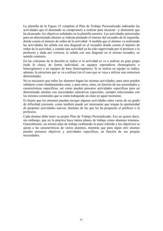 La plantilla de la Figura 33 completa el Plan de Trabajo Personalizado indicando las
actividades que el alumnado se compromete a realizar para alcanzar –y demostrar que
ha alcanzado- los objetivos señalados en la plantilla anterior. Las actividades priorizadas
para un determinado alumno se indican pintando el interior del recuadro de la izquierda,
donde consta el número de orden de la actividad. A medida que el alumno va realizando
las actividades las señala con una diagonal en el recuadro donde consta el número de
orden de la actividad, y cuando una actividad ya ha sido supervisada por el profesor o la
profesora y dada por correcta, la señala con una diagonal en el mismo recuadro, en
sentido contrario.
En las columnas de la derecha se indica si la actividad se va a realizar en gran grupo
(toda la clase), de forma individual, en equipos esporádicos (homogéneos o
heterogéneos) o en equipos de base (heterogéneos). Si se realiza en equipo se indica,
además, la estructura que se va a utilizar (en el caso que se vaya a utilizar una estructura
determinada).
No es necesario que todos los alumnos hagan las mismas actividades: para unos pueden
señalarse como fundamentales unas, y para otros, otras, en función de sus necesidades y
características específicas, así como pueden pensarse actividades específicas para un
determinado alumno con necesidades educativas especiales, siempre relacionadas con
los mismos contenidos que se están trabajando en clase en aquel momento.
Es bueno que los alumnos puedan escoger algunas actividades entre varias de un grado
de dificultad creciente, como también puede ser interesante que tengan la oportunidad
de proponer actividades nuevas, distintas de las que les ha propuesto el profesor o la
profesora.
Cada alumno debe tener su propio Plan de Trabajo Personalizado. Eso no quiere decir,
sin embargo, que en la práctica haya tantos planes de trabajo como alumnos tenemos.
Generalmente, un mismo plan de trabajo (sobretodo la parte referida a los objetivos) se
ajusta a las características de varios alumnos, mientras que para algún otro alumno
pueden pensarse objetivos y actividades específicas, en función de sus propias
necesidades.




                                            61
 