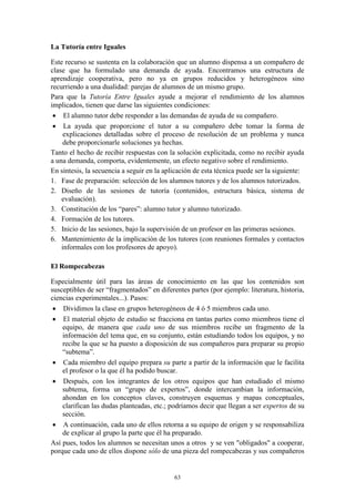 La Tutoría entre Iguales

Este recurso se sustenta en la colaboración que un alumno dispensa a un compañero de
clase que ha formulado una demanda de ayuda. Encontramos una estructura de
aprendizaje cooperativa, pero no ya en grupos reducidos y heterogéneos sino
recurriendo a una dualidad: parejas de alumnos de un mismo grupo.
Para que la Tutoría Entre Iguales ayude a mejorar el rendimiento de los alumnos
implicados, tienen que darse las siguientes condiciones:
  El alumno tutor debe responder a las demandas de ayuda de su compañero.
  La ayuda que proporcione el tutor a su compañero debe tomar la forma de
     explicaciones detalladas sobre el proceso de resolución de un problema y nunca
     debe proporcionarle soluciones ya hechas.
Tanto el hecho de recibir respuestas con la solución explicitada, como no recibir ayuda
a una demanda, comporta, evidentemente, un efecto negativo sobre el rendimiento.
En síntesis, la secuencia a seguir en la aplicación de esta técnica puede ser la siguiente:
1. Fase de preparación: selección de los alumnos tutores y de los alumnos tutorizados.
2. Diseño de las sesiones de tutoría (contenidos, estructura básica, sistema de
    evaluación).
3. Constitución de los “pares”: alumno tutor y alumno tutorizado.
4. Formación de los tutores.
5. Inicio de las sesiones, bajo la supervisión de un profesor en las primeras sesiones.
6. Mantenimiento de la implicación de los tutores (con reuniones formales y contactos
    informales con los profesores de apoyo).

El Rompecabezas

Especialmente útil para las áreas de conocimiento en las que los contenidos son
susceptibles de ser “fragmentados” en diferentes partes (por ejemplo: literatura, historia,
ciencias experimentales...). Pasos:
  Dividimos la clase en grupos heterogéneos de 4 ó 5 miembros cada uno.
  El material objeto de estudio se fracciona en tantas partes como miembros tiene el
    equipo, de manera que cada uno de sus miembros recibe un fragmento de la
    información del tema que, en su conjunto, están estudiando todos los equipos, y no
    recibe la que se ha puesto a disposición de sus compañeros para preparar su propio
    “subtema”.
  Cada miembro del equipo prepara su parte a partir de la información que le facilita
    el profesor o la que él ha podido buscar.
  Después, con los integrantes de los otros equipos que han estudiado el mismo
    subtema, forma un “grupo de expertos”, donde intercambian la información,
    ahondan en los conceptos claves, construyen esquemas y mapas conceptuales,
    clarifican las dudas planteadas, etc.; podríamos decir que llegan a ser expertos de su
    sección.
  A continuación, cada uno de ellos retorna a su equipo de origen y se responsabiliza
    de explicar al grupo la parte que él ha preparado.
Así pues, todos los alumnos se necesitan unos a otros y se ven "obligados" a cooperar,
porque cada uno de ellos dispone sólo de una pieza del rompecabezas y sus compañeros


                                            63
 