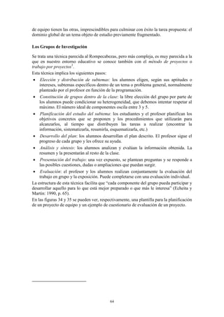 de equipo tienen las otras, imprescindibles para culminar con éxito la tarea propuesta: el
dominio global de un tema objeto de estudio previamente fragmentado.

Los Grupos de Investigación

Se trata una técnica parecida al Rompecabezas, pero más compleja, es muy parecida a la
que en nuestro entorno educativo se conoce también con el método de proyectos o
trabajo por proyectos3.
Esta técnica implica los siguientes pasos:
  Elección y distribución de subtemas: los alumnos eligen, según sus aptitudes o
    intereses, subtemas específicos dentro de un tema o problema general, normalmente
    planteado por el profesor en función de la programación.
  Constitución de grupos dentro de la clase: la libre elección del grupo por parte de
    los alumnos puede condicionar su heterogeneidad, que debemos intentar respetar al
    máximo. El número ideal de componentes oscila entre 3 y 5.
  Planificación del estudio del subtema: los estudiantes y el profesor planifican los
    objetivos concretos que se proponen y los procedimientos que utilizarán para
    alcanzarlos, al tiempo que distribuyen las tareas a realizar (encontrar la
    información, sistematizarla, resumirla, esquematizarla, etc.)
  Desarrollo del plan: los alumnos desarrollan el plan descrito. El profesor sigue el
    progreso de cada grupo y les ofrece su ayuda.
  Análisis y síntesis: los alumnos analizan y evalúan la información obtenida. La
    resumen y la presentarán al resto de la clase.
  Presentación del trabajo: una vez expuesto, se plantean preguntas y se responde a
    las posibles cuestiones, dudas o ampliaciones que puedan surgir.
  Evaluación: el profesor y los alumnos realizan conjuntamente la evaluación del
    trabajo en grupo y la exposición. Puede completarse con una evaluación individual.
La estructura de esta técnica facilita que “cada componente del grupo pueda participar y
desarrollar aquello para lo que está mejor preparado o que más le interesa” (Echeita y
Martín: 1990, p. 65).
En las figuras 34 y 35 se pueden ver, respectivamente, una plantilla para la planificación
de un proyecto de equipo y un ejemplo de cuestionario de evaluación de un proyecto.




                                           64
 