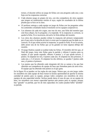torneo, el docente utiliza un juego de fichas con una pregunta cada una y una
          hoja con las respuestas correctas.
       Cada alumno juega en grupos de tres, con dos compañeros de otros equipos
          que tengan un rendimiento similar al suyo, según los resultados de la última
          prueba que se hizo en la clase.
       El profesor entrega a cada equipo un juego de fichas con las preguntas sobre
          los contenidos estudiados hasta el momento en los equipos cooperativos.
       Los alumnos de cada trío cogen, uno tras de otro, una ficha del montón (que
          está boca abajo), lee la pregunta y la responde. Si la respuesta es correcta, se
          queda la ficha. Si es incorrecta, devuelve la ficha debajo del montón.
       Los otros dos alumnos pueden refutar la respuesta del primero (empezando
          por el que está a la derecha de éste) si creen que la respuesta que ha dado no es
          correcta. Si el que refuta acierta la respuesta, se queda la ficha. Si no la acierta,
          debe poner una de las fichas que ya ha ganado (si tiene alguna) debajo del
          montón.
       El juego finaliza cuando se acaban todas las fichas. El miembro del trío que, al
          final del juego, tiene más fichas gana la partida y obtiene 6 puntos para su
          equipo; el que queda segundo, obtiene 4 puntos; y el que queda tercero, 2
          puntos. Si empatan los tres, 4 puntos cada uno. Si empatan los dos primeros, 5
          cada uno, y 2 el tercero. Si empatan los dos últimos, se quedan 3 puntos cada
          uno y 6 puntos el primero.
       Los puntos que ha obtenido cada integrante del trío se suman a los que han
          obtenido sus compañeros de equipo de base que formaban parte de otros tríos.
          El equipo que ha obtenido más puntos es el que gana.
En la figura 36 se pueden ver las reglas de este juego. Nótese que, en este juego, todos
los miembros de cada equipo de base tienen la misma oportunidad de aportar la misma
cantidad de puntos para su equipo, porque todos compiten con miembros de otros
equipos de una capacidad similar. Incluso puede darse el caso de que, en un equipo de
base, los miembros con menor capacidad aporten más puntos para su equipo, porque
han “ganado” su partida, que los de más capacidad, los cuales pueden haber “perdido”
su partida.




                                              67
 