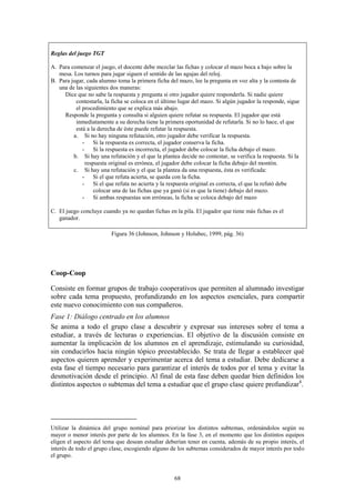 Reglas del juego TGT

A. Para comenzar el juego, el docente debe mezclar las fichas y colocar el mazo boca a bajo sobre la
   mesa. Los turnos para jugar siguen el sentido de las agujas del reloj.
B. Para jugar, cada alumno toma la primera ficha del mazo, lee la pregunta en voz alta y la contesta de
   una de las siguientes dos maneras:
     Dice que no sabe la respuesta y pregunta si otro jugador quiere responderla. Si nadie quiere
          contestarla, la ficha se coloca en el último lugar del mazo. Si algún jugador la responde, sigue
          el procedimiento que se explica más abajo.
     Responde la pregunta y consulta si alguien quiere refutar su respuesta. El jugador que está
          inmediatamente a su derecha tiene la primera oportunidad de refutarla. Si no lo hace, el que
          está a la derecha de éste puede refutar la respuesta.
         a. Si no hay ninguna refutación, otro jugador debe verificar la respuesta.
             - Si la respuesta es correcta, el jugador conserva la ficha.
             - Si la respuesta es incorrecta, el jugador debe colocar la ficha debajo el mazo.
         b. Si hay una refutación y el que la plantea decide no contestar, se verifica la respuesta. Si la
              respuesta original es errónea, el jugador debe colocar la ficha debajo del montón.
         c. Si hay una refutación y el que la plantea da una respuesta, ésta es verificada:
             - Si el que refuta acierta, se queda con la ficha.
             - Si el que refuta no acierta y la respuesta original es correcta, el que la refutó debe
                  colocar una de las fichas que ya ganó (si es que la tiene) debajo del mazo.
             - Si ambas respuestas son erróneas, la ficha se coloca debajo del mazo

C. El juego concluye cuando ya no quedan fichas en la pila. El jugador que tiene más fichas es el
   ganador.

                         Figura 36 (Johnson, Johnson y Holubec, 1999, pág. 36)




Coop-Coop

Consiste en formar grupos de trabajo cooperativos que permiten al alumnado investigar
sobre cada tema propuesto, profundizando en los aspectos esenciales, para compartir
este nuevo conocimiento con sus compañeros.
Fase 1: Diálogo centrado en los alumnos
Se anima a todo el grupo clase a descubrir y expresar sus intereses sobre el tema a
estudiar, a través de lecturas o experiencias. El objetivo de la discusión consiste en
aumentar la implicación de los alumnos en el aprendizaje, estimulando su curiosidad,
sin conducirlos hacia ningún tópico preestablecido. Se trata de llegar a establecer qué
aspectos quieren aprender y experimentar acerca del tema a estudiar. Debe dedicarse a
esta fase el tiempo necesario para garantizar el interés de todos por el tema y evitar la
desmotivación desde el principio. Al final de esta fase deben quedar bien definidos los
distintos aspectos o subtemas del tema a estudiar que el grupo clase quiere profundizar4.




Utilizar la dinámica del grupo nominal para priorizar los distintos subtemas, ordenándolos según su
mayor o menor interés por parte de los alumnos. En la fase 3, en el momento que los distintos equipos
eligen el aspecto del tema que desean estudiar deberían tener en cuenta, además de su propio interés, el
interés de todo el grupo clase, escogiendo alguno de los subtemas considerados de mayor interés por todo
el grupo.


                                                    68
 