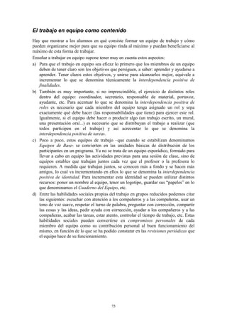 El trabajo en equipo como contenido
Hay que mostrar a los alumnos en qué consiste formar un equipo de trabajo y cómo
pueden organizarse mejor para que su equipo rinda al máximo y puedan beneficiarse al
máximo de esta forma de trabajar.
Enseñar a trabajar en equipo supone tener muy en cuenta estos aspectos:
a) Para que el trabajo en equipo sea eficaz lo primero que los miembros de un equipo
   deben de tener claro son los objetivos que persiguen, a saber: aprender y ayudarse a
   aprender. Tener claros estos objetivos, y unirse para alcanzarlos mejor, equivale a
   incrementar lo que se denomina técnicamente la interdependencia positiva de
   finalidades.
b) También es muy importante, si no imprescindible, el ejercicio de distintos roles
   dentro del equipo: coordinador, secretario, responsable de material, portavoz,
   ayudante, etc. Para acentuar lo que se denomina la interdependencia positiva de
   roles es necesario que cada miembro del equipo tenga asignado un rol y sepa
   exactamente qué debe hacer (las responsabilidades que tiene) para ejercer este rol.
   Igualmente, si el equipo debe hacer o producir algo (un trabajo escrito, un mural,
   una presentación oral...) es necesario que se distribuyan el trabajo a realizar (que
   todos participen en el trabajo) y así acrecentar lo que se denomina la
   interdependencia positiva de tareas.
c) Poco a poco, estos equipos de trabajo –que cuando se estabilizan denominamos
   Equipos de Base- se convierten en las unidades básicas de distribución de los
   participantes en un programa. Ya no se trata de un equipo esporádico, formado para
   llevar a cabo en equipo las actividades previstas para una sesión de clase, sino de
   equipos estables que trabajan juntos cada vez que el profesor o la profesora lo
   requieren. A medida que trabajan juntos, se conocen más a fondo y se hacen más
   amigos, lo cual va incrementando en ellos lo que se denomina la interdependencia
   positiva de identidad. Para incrementar esta identidad se pueden utilizar distintos
   recursos: poner un nombre al equipo, tener un logotipo, guardar sus “papeles” en lo
   que denominamos el Cuaderno del Equipo, etc.
d) Entre las habilidades sociales propias del trabajo en grupos reducidos podemos citar
   las siguientes: escuchar con atención a los compañeros y a las compañeras, usar un
   tono de voz suave, respetar el turno de palabra, preguntar con corrección, compartir
   las cosas y las ideas, pedir ayuda con corrección, ayudar a los compañeros y a las
   compañeras, acabar las tareas, estar atento, controlar el tiempo de trabajo, etc. Estas
   habilidades sociales pueden convertirse en compromisos personales de cada
   miembro del equipo como su contribución personal al buen funcionamiento del
   mismo, en función de lo que se ha podido constatar en las revisiones periódicas que
   el equipo hace de su funcionamiento.




                                           75
 