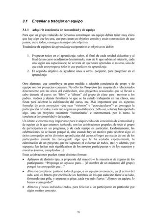 3.1    Enseñar a trabajar en equipo

3.1.1 Adquirir conciencia de comunidad y de equipo
Para que un grupo reducido de personas constituyan un equipo deben tener muy claro
que hay algo que les une, que persiguen un objetivo común y están convencidos de que
juntos, entre todos, conseguirán mejor este objetivo.
Tratándose de equipos de aprendizaje cooperativos el objetivo es doble:

   1. Progresar todos en el aprendizaje; saber, al final de cada unidad didáctica y al
      final de un curso académico determinado, más de lo que sabían al iniciarlo, cada
      uno según sus capacidades; no se trata de que todos aprendan lo mismo, sino de
      que cada uno progrese todo lo que pueda en su aprendizaje.
   2. El segundo objetivo es ayudarse unos a otros, cooperar, para progresar en el
      aprendizaje.

Otro elemento que contribuye en gran medida a adquirir conciencia de grupo y de
equipo son los proyectos comunes. No sólo los Proyectos (en mayúscula) relacionados
directamente con las áreas del currículum, sino proyectos ocasionales que se llevan a
cabo durante el curso: un “libro” o “álbum” del grupo de clase para mostrar a los
padres, madres y demás familiares lo que se ha estado trabajando en las clases, una
fiesta para celebrar la culminación del curso, etc. Más importante que los aspectos
formales de estos proyectos –que sean “vistosos” o “espectaculares”- es conseguir la
participación de todos, cada uno según sus posibilidades. Sólo así, si todos han aportado
algo, será un proyecto realmente “comunitario” e incrementará, por lo tanto, la
conciencia de comunidad y de equipo.
Un último elemento muy importante para ir adquiriendo esta conciencia de comunidad y
de equipo de la que estamos hablando, son las celebraciones grupales, de todo el grupo
de participantes en un programa, y de cada equipo en particular. Evidentemente, las
celebraciones no se hacen porqué si, sino cuando hay un motivo para celebrar algo: el
éxito conseguido en los distintos aprendizajes del curso, el logro particular de uno de los
participantes cuando ha conseguido algo que le ha costado especialmente, la
culminación de un proyecto que ha supuesto el esfuerzo de todos, etc.; y además, por
supuesto, las fechas más significativas de los propios participantes y de los maestros y
maestras (santos, cumpleaños…)
Estas celebraciones pueden tomar distintas formas:
 Aplausos de distinto tipo, a propuesta del maestro o la maestra o de alguno de los
    participantes: “Propongo un aplauso para… (el nombre de un miembro del grupo)
    porqué ha conseguido que…”
 Abrazos colectivos: juntarse todo el grupo, o un equipo en concreto, en el centro del
    aula, con los brazos por encima de los hombros de los que cada uno tiene a su lado,
    formando una piña, y empezar a gritar, cada vez más fuerte: “¡Somos un equipo, lo
    hemos conseguido!”
 Abrazos y besos individualizados, para felicitar a un participante en particular por
    algún motivo concreto.




                                            76
 