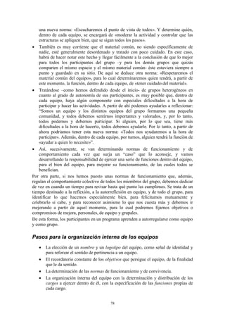 una nueva norma: «Escucharemos el punto de vista de todos». Y determine quién,
    dentro de cada equipo, se encargará de «moderar la actividad y controlar que las
    estructuras se apliquen bien, que se sigan todos los pasos».
 También es muy corriente que el material común, no siendo específicamente de
    nadie, esté generalmente desordenado y tratado con poco cuidado. En este caso,
    habrá de hacer notar este hecho y llegar fácilmente a la conclusión de que lo mejor
    para todos los participantes del grupo –y para los demás grupos que quizás
    comparten el mismo espacio y el mismo material común- éste estuviera siempre a
    punto y guardado en su sitio. De aquí se deduce otra norma: «Respetaremos el
    material común del equipo», para lo cual determinaremos quien tendrá, a partir de
    este momento, la función, dentro de cada equipo, de «tener cuidado del material».
 Tratándose –como hemos defendido desde el inicio- de grupos heterogéneos en
    cuanto al grado de autonomía de sus participantes, es muy posible que, dentro de
    cada equipo, haya algún componente con especiales dificultades a la hora de
    participar y hacer las actividades. A partir de ahí podemos ayudarles a reflexionar:
    “Somos un equipo y los distintos equipos del grupo formamos una pequeña
    comunidad, y todos debemos sentirnos importantes y valorados, y, por lo tanto,
    todos podemos y debemos participar. Si alguien, por lo que sea, tiene más
    dificultades a la hora de hacerlo, todos debemos ayudarle. Por lo tanto, a partir de
    ahora podríamos tener esta nueva norma: «Todos nos ayudaremos a la hora de
    participar». Además, dentro de cada equipo, por turnos, alguien tendrá la función de
    «ayudar a quien lo necesite»”.
 Así, sucesivamente, se van determinando normas de funcionamiento y de
    comportamiento cada vez que surja un “caso” que lo aconseje, y vamos
    desarrollando la responsabilidad de ejercer una serie de funciones dentro del equipo,
    para el bien del equipo, para mejorar su funcionamiento, de las cuales todos se
    benefician.
Por otra parte, si nos hemos puesto unas normas de funcionamiento que, además,
regulan el comportamiento colectivo de todos los miembros del grupo, debemos dedicar
de vez en cuando un tiempo para revisar hasta qué punto las cumplimos. Se trata de un
tiempo destinado a la reflexión, a la autorreflexión en equipo, y de todo el grupo, para
identificar lo que hacemos especialmente bien, para felicitarnos mutuamente y
celebrarlo si cabe, y para reconocer asimismo lo que nos cuesta más y debemos ir
mejorando a partir de aquel momento, para lo cual podremos fijarnos objetivos o
compromisos de mejora, personales, de equipo y grupales.
De esta forma, los participantes en un programa aprenden a autorregularse como equipo
y como grupo.

Pasos para la organización interna de los equipos
      La elección de un nombre y un logotipo del equipo, como señal de identidad y
       para reforzar el sentido de pertinencia a un equipo.
      El recordatorio constante de los objetivos que persigue el equipo, de la finalidad
       que le da sentido.
      La determinación de las normas de funcionamiento y de convivencia.
      La organización interna del equipo con la determinación y distribución de los
       cargos a ejercer dentro de él, con la especificación de las funciones propias de
       cada cargo.


                                           78
 