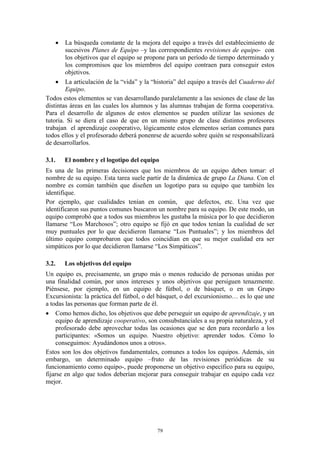     La búsqueda constante de la mejora del equipo a través del establecimiento de
        sucesivos Planes de Equipo –y las correspondientes revisiones de equipo- con
        los objetivos que el equipo se propone para un período de tiempo determinado y
        los compromisos que los miembros del equipo contraen para conseguir estos
        objetivos.
     La articulación de la “vida” y la “historia” del equipo a través del Cuaderno del
        Equipo.
Todos estos elementos se van desarrollando paralelamente a las sesiones de clase de las
distintas áreas en las cuales los alumnos y las alumnas trabajan de forma cooperativa.
Para el desarrollo de algunos de estos elementos se pueden utilizar las sesiones de
tutoria. Si se diera el caso de que en un mismo grupo de clase distintos profesores
trabajan el aprendizaje cooperativo, lógicamente estos elementos serían comunes para
todos ellos y el profesorado deberá ponenrse de acuerdo sobre quién se responsabilizará
de desarrollarlos.

3.1.   El nombre y el logotipo del equipo
Es una de las primeras decisiones que los miembros de un equipo deben tomar: el
nombre de su equipo. Esta tarea suele partir de la dinámica de grupo La Diana. Con el
nombre es común también que diseñen un logotipo para su equipo que también les
identifique.
Por ejemplo, que cualidades tenían en común, que defectos, etc. Una vez que
identificaron sus puntos comunes buscaron un nombre para su equipo. De este modo, un
equipo comprobó que a todos sus miembros les gustaba la música por lo que decidieron
llamarse “Los Marchosos”; otro equipo se fijó en que todos tenían la cualidad de ser
muy puntuales por lo que decidieron llamarse “Los Puntuales”; y los miembros del
último equipo comprobaron que todos coincidían en que su mejor cualidad era ser
simpáticos por lo que decidieron llamarse “Los Simpáticos”.

3.2.   Los objetivos del equipo
Un equipo es, precisamente, un grupo más o menos reducido de personas unidas por
una finalidad común, por unos intereses y unos objetivos que persiguen tenazmente.
Piénsese, por ejemplo, en un equipo de fútbol, o de básquet, o en un Grupo
Excursionista: la práctica del fútbol, o del básquet, o del excursionismo… es lo que une
a todas las personas que forman parte de él.
 Como hemos dicho, los objetivos que debe perseguir un equipo de aprendizaje, y un
     equipo de aprendizaje cooperativo, son consubstanciales a su propia naturaleza, y el
     profesorado debe aprovechar todas las ocasiones que se den para recordarlo a los
     participantes: «Somos un equipo. Nuestro objetivo: aprender todos. Cómo lo
     conseguimos: Ayudándonos unos a otros».
Estos son los dos objetivos fundamentales, comunes a todos los equipos. Además, sin
embargo, un determinado equipo –fruto de las revisiones periódicas de su
funcionamiento como equipo-, puede proponerse un objetivo específico para su equipo,
fijarse en algo que todos deberían mejorar para conseguir trabajar en equipo cada vez
mejor.




                                           79
 