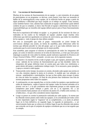 3.3.   Las normas de funcionamiento
Muchas de las normas de funcionamiento de un equipo –y, por extensión, de un grupo
de participantes en un programa- se derivan, como hemos visto hace un momento al
hablar de la autorregulación como equipo, de la reflexión hecha en grupo a partir de
algún problema o dificultad que haya surgido en el trabajo en equipo. Estas normas,
como también hemos visto, además han conducido al equipo a determinar quién deberá
cuidarse de que se cumplan, es decir, han llevado al equipo a determinar una función o
responsabilidad que un miembro del equipo deberá ejercer para el buen funcionamiento
del equipo.
Pero de la experiencia del trabajo en equipo –y, en general, de las sesiones de clase ya
realizadas en las cuales se ha trabajado en equipo- pueden surgir muchas otras
reflexiones que deriven igualmente en normas de convivencia, que todos los miembros
de los equipos y todo el grupo de clase deben cumplir.
Por esto es aconsejable que todo el grupo –transcurrido un cierto tiempo de
convivencia- dedique una sesión, en forma de asamblea, para reflexionar sobre las
normas que deberán presidir la vida del grupo: qué es lo que todos deberán tener en
cuenta para que la convivencia del grupo sea lo mejor posible.
Esta asamblea, para asegurar al máximo la participación de todos los integrantes del
grupo, así como el máximo consenso en la toma de decisiones, y evitar que unos pocos
impongan su punto de vista sobre los demás, puede realizarse siguiendo la Dinámica del
Grupo Nominal (Fabra, 1992)5, actuando –en este caso- de la siguiente manera:
 El maestro o la maestra invita a todo el grupo a que, por equipos, piensen qué otras
    cosas –además de las normas de funcionamiento que ya han decidido- todos los
    integrantes del grupo deberían tener en cuenta para que todos nos sintiéramos a
    gusto dentro del grupo y pudiéramos trabajar mejor. Si es necesario, pone ejemplos,
    y apoya u orienta a cada equipo.
 Transcurrido cierto tiempo, las ponen en común, diciendo cada equipo una norma en
    voz alta, mientras alguien la anota en la pizarra. A medida que van saliendo, se
    retocan –ampliándolas o matizándolas- las que ya han salido, para recoger el punto
    de vista de todos los equipos. Al final de esta primera fase tendremos una lista de
    normas propuestas entre todos los equipos.
 A continuación, en una segunda fase, se invita a todos los equipos a que puntúen por
    orden de importancia –según el parecer del equipo- todas las normas anotadas en la
    pizarra: con un 1, a la que consideren más importante porque es más urgente que
    cumplamos para poder trabajar a gusto; con un 2, la siguiente, etc. y así
    sucesivamente hasta puntuar con el máximo de puntos (8, si había ocho normas; 12,
    si había doce...) la que ellos consideren menos importante.
 Luego se ponen en común la puntuación realizada por cada equipo y la norma que
    ha obtenido menos puntos entre todos los equipos, es la considerada por todos como
    la más importante según la “urgencia” de su cumplimiento, y se anota en primer
    lugar en la lista definitiva; en segundo lugar, la segunda en puntuación..., y así
    sucesivamente hasta que se coloca en el último lugar la que ha obtenido más puntos
    que coincide con la que el conjunto de equipos consideran que no es tan urgente que
    se cumpla.




                                          80
 