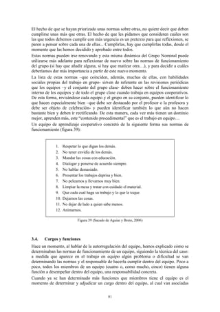 El hecho de que se hayan priorizado unas normas sobre otras, no quiere decir que deben
cumplirse unas más que otras. El hecho de que les pidamos que consideren cuáles son
las que todos debemos cumplir con más urgencia es un pretexto para que reflexionen, se
paren a pensar sobre cada una de ellas... Cumplirlas, hay que cumplirlas todas, desde el
momento que las hemos decidido y aprobado entre todos.
Estas normas pueden irse renovando y esta misma dinámica del Grupo Nominal puede
utilizarse más adelante para reflexionar de nuevo sobre las normas de funcionamiento
del grupo (si hay que añadir alguna, si hay que matizar otra…), y para decidir a cuáles
deberíamos dar más importancia a partir de este nuevo momento.
La lista de estas normas –que coinciden, además, muchas de ellas, con habilidades
sociales propias del trabajo en grupo- sirven de referente en las revisiones periódicas
que los equipos –y el conjunto del grupo clase- deben hacer sobre el funcionamiento
interno de los equipos y de todo el grupo clase cuando trabaja en equipos cooperativos.
De esta forma, revisándose cada equipo y el grupo en su conjunto, pueden identificar lo
que hacen especialmente bien –que debe ser destacado por el profesor o la profesora y
debe ser objeto de celebración- y pueden identificar también lo que aún no hacen
bastante bien y deben ir rectificando. De esta manera, cada vez más tienen un dominio
mejor, aprenden más, este “contenido procedimental” que es el trabajo en equipo…
Un equipo de aprendizaje cooperativo concretó de la siguiente forma sus normas de
funcionamiento (figura 39):


             1.    Respetar lo que digan los demás.
             2.    No tener envidia de los demás.
             3.    Mandar las cosas con educación.
             4.    Dialogar y ponerse de acuerdo siempre.
             5.    No hablar demasiado.
             6.    Presentar los trabajos deprisa y bien.
             7.    No pelearnos y llevarnos muy bien.
             8.    Limpiar la mesa y tratar con cuidado el material.
             9.    Que cada cual haga su trabajo y lo que le toque.
             10.   Dejarnos las cosas.
             11.   No dejar de lado a quien sabe menos.
             12.   Animarnos.

                            Figura 39 (Sacado de Aguiar y Breto, 2006)




3.4.   Cargos y funciones
Hace un momento, al hablar de la autorregulación del equipo, hemos explicado cómo se
determinaban las normas de funcionamiento de un equipo, siguiendo la técnica del caso:
a medida que aparece en el trabajo en equipo algún problema o dificultad se van
determinando las normas y el responsable de hacerla cumplir dentro del equipo. Poco a
poco, todos los miembros de un equipo (cuatro o, como mucho, cinco) tienen alguna
función a desempeñar dentro del equipo, una responsabilidad concreta.
Cuando ya se han determinado más funciones que miembros tiene el equipo es el
momento de determinar y adjudicar un cargo dentro del equipo, al cual van asociadas


                                               81
 