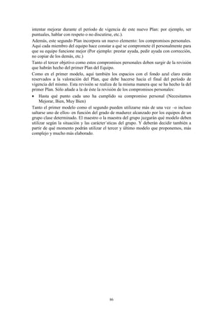 intentar mejorar durante el período de vigencia de este nuevo Plan: por ejemplo, ser
puntuales, hablar con respeto o no discutirse, etc.).
Además, este segundo Plan incorpora un nuevo elemento: los compromisos personales.
Aquí cada miembro del equipo hace constar a qué se compromete él personalmente para
que su equipo funcione mejor (Por ejemplo: prestar ayuda, pedir ayuda con corrección,
no copiar de los demás, etc.)
Tanto el tercer objetivo como estos compromisos personales deben surgir de la revisión
que habrán hecho del primer Plan del Equipo.
Como en el primer modelo, aquí también los espacios con el fondo azul claro están
reservados a la valoración del Plan, que debe hacerse hacia el final del período de
vigencia del mismo. Esta revisión se realiza de la misma manera que se ha hecho la del
primer Plan. Sólo añade a la de éste la revisión de los compromisos personales:
 Hasta qué punto cada uno ha cumplido su compromiso personal (Necesitamos
     Mejorar, Bien, Muy Bien)
Tanto el primer modelo como el segundo pueden utilizarse más de una vez –o incluso
saltarse uno de ellos- en función del grado de madurez alcanzado por los equipos de un
grupo clase determinado. El maestro o la maestra del grupo juzgarán qué modelo deben
utilizar según la situación y las carácter´sticas del grupo. Y deberán decidir también a
partir de qué momento podrán utilizar el tercer y último modelo que proponemos, más
complejo y mucho más elaborado.




                                          86
 