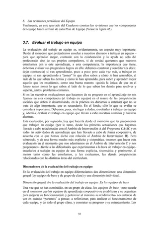 8. Las revisiones periódicas del Equipo
Finalmente, en este apartado del Cuaderno constan las revisiones que los componentes
del equipo hacen al final de cada Plan de Equipo (Véase la figura 45).



3.7. Evaluar el trabajo en equipo
La evaluación del trabajo en equipo es, evidentemente, un aspecto muy inportante.
Desde el momento que pretendemos enseñar a nuestros alumnos a trabajar en equipo –
para que aprendan mejor, contando con la colaboración y la ayuda no sólo del
profesorado sino de sus propios compañeros, si de verdad queremos que nuestros
estudiantes den a este aprendizaje, a esta competencia, la importancia que tiene,
debemos evaluar sus progresivos logros en ella: debemos constatar y acreditar (es decir,
dejar constancia) si van aprendiendo, poco a poco pero cada vez más, a trabajar en
equipo; si van aprendiendo a “poner” lo que ellos saben y cómo lo han aprendido, al
lado de lo que saben los demás y cómo lo han aprendido, para saber y aprender mejor
aquello que les enseñamos, como una buena manera –quizás la única- de que en el
futuro sepan poner lo que saben al lado de lo que saben los demás para resolver y
superar, juntos, problemas comunes.
Si en las sucesivas evaluaciones que hacemos de su progreso en el aprendizaje no nos
fijamos en esta competencia (el trabajo en equipo) en el marco de las competencias
sociales que deben ir desarrollando, en la práctica les daríamos a entender que no se
trata de algo importante, que es secundario. En el fondo, sólo lo que se evalúa se
considera importante. Debemos, pues, sin lugar a dudas, enseñarles a trabajar en equipo
y, además, evaluar el trabajo en equipo que llevan a cabo nuestros alumnos y nuestras
alumnas.
Esta evaluación, por supuesto, hay que hacerla desde el momento que les proponemos
que trabajen en equipo (por lo tanto, desde las primeras actuaciones que hayamos
llevado a cabo relacionadas con el Ámbito de Intervención A del Programa CA/AC y en
todas las actividades de aprendizaje que han llevado a cabo de forma cooperativa, de
acuerdo con lo que hemos dicho con relación al Ámbito de Intervención B). Pero
sobretodo, y de una forma mucho más explícita y sistemática, tenemos que hacer esta
evaluación en el momento que nos adentramos en el Ámbito de Intervención C y nos
proponemos –frente a las dificultades que experimentan a la hora de trabajar en equipo-
enseñarles a trabajar en equipo de una forma explícita, sistemática y persistente, al
menos tanto como les enseñamos, y les evaluamos, las demás competencias
relacionadas con las distintas áreas del currículum.

Dimensiones de la evaluación del trabajo en equipo
En la evaluación del trabajo en equipo diferenciamos dos dimensiones: una dimensión
grupal (de equipos de base y de grupo de clase) y una dimensión individual.

Dimensión grupal dee la evaluación del trabajo en equipo: En los equipos de base
Una vez que se han consituído, en un grupo de clase, los equipos de base –esto sucede
en el momento que los equipos de aprendizaje cooperativo se estabilizan y se organizan
para mejorar su funcionamiento y potenciar al máximo su rendimiento- nos interesa de
vez en cuando “pararnos” a pensar, a reflexionar, para analizar el funcionamiento de
cada equipo, y de todo el grupo clase, y constatar su progreso o su estancamiento. Los


                                          92
 