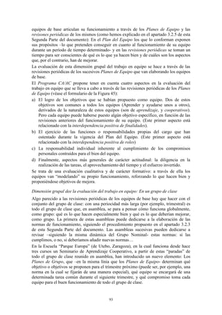 equipos de base articulan su funcionamiento a través de los Planes de Equipo y las
revisones periódicas de los mismos (como hemos explicado en el apartado 3.2.5 de esta
Segunda Parte del documento): En el Plan del Equipo los que lo conforman exponen
sus propósitos –lo que pretenden conseguir en cuanto al funcionamiento de su equipo
durante un período de tiempo determinado- y en las revisiones periódicas se toman un
tiempo para ser conscientes de qué es lo que ya hacen bien y de cuáles son los aspectos
que, por el contrario, han de mejorar.
La evaluación de esta dimensión grupal del trabajo en equipo se hace a través de las
revisiones periódicas de los sucesivos Planes de Equipo que van elaborando los equipos
de base.
El Programa CA/AC propone tener en cuenta cuatro aspectos en la evaluación del
trabajo en equipo que se lleva a cabo a través de las revisiones periódicas de los Planes
de Equipo (véase el formulario de la Figura 45):
a) El logro de los objetivos que se habían propuesto como equipo. Dos de estos
    objetivos son comunes a todos los equipos (Aprender y ayudarse unos a otros),
    derivados de la naturaleza de estos equipos (son de aprendizaje, y cooperativos).
    Pero cada equipo puede haberse puesto algún objetivo específico, en función de las
    revisiones anteriores del funcionamiento de su equipo. (Este primer aspecto está
    relacionado con la interdependencia positiva de finalidades).
b) El ejercicio de las funciones o responsabilidades propias del cargo que han
    ostentado durante la vigencia del Plan del Equipo. (Este primer aspecto está
    relacionado con la interdependencia positiva de roles)
c) La responsabilidad individual inherente al cumplimiento de los compromisos
    personales contraídos para el bien del equipo.
d) Finalmente, aspectos más generales de carácter actitudinal: la diligencia en la
    realización de las tareas, el aprovechamiento del tiempo y el esfuerzo invertido.
Se trata de una evaluación cualitativa y de carácter formativo: a través de ella los
equipos van “modelando” su propio funcionamiento, reforzando lo que hacen bien y
proponiéndose objetivos de mejora.

Dimensión grupal dee la evaluación del trabajo en equipo: En un grupo de clase
Algo parecido a las revisiones periódicas de los equipos de base hay que hacer con el
conjunto del grupo de clase: con una periocidad más larga (por ejemplo, trimestral) es
todo el grupo de clase que, en asamblea, se para a pensar cómo funciona globalmente,
como grupo: qué es lo que hacen especialmente bien y qué es lo que deberían mejorar,
como grupo. La primera de estas asambleas puede dedicarse a la elaboración de las
normas de funcionamiento, siguiendo el procedimiento propuesto en el apartado 3.2.3
de esta Segunda Parte del documento. Las asambleas sucesivas pueden dedicarse a
revisar –siguiendo la misma dinámica del Grupo Nominal- estas normas: si las
cumplimos, o no, si deberíamos añadir nuevas normas…
En la Escuela “Parque Europa” (de Utebo, Zaragoza), en la cual funciona desde hace
tres cursos un Seminario de Aprendizaje Cooperativo, a partir de estas “paradas” de
todo el grupo de clase reunido en asamblea, han introducido un nuevo elemento: Los
Planes de Grupo, que –en la misma línia que los Planes de Equipo- determinan qué
objetivo o objetivos se proponen para el trimestre próximo (puede ser, por ejemplo, una
norma en la cual se fijarán de una manera especial), qué equipo se encargará de una
determinada tarea común durante el siguiente trimestre, y qué compromiso toma cada
equipo para el buen funcionamiento de todo el grupo de clase.


                                           93
 