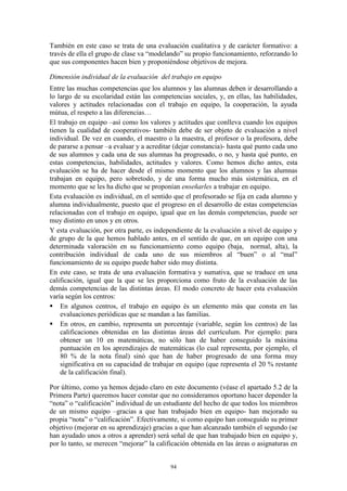 También en este caso se trata de una evaluación cualitativa y de carácter formativo: a
través de ella el grupo de clase va “modelando” su propio funcionamiento, reforzando lo
que sus componentes hacen bien y proponiéndose objetivos de mejora.

Dimensión individual de la evaluación del trabajo en equipo
Entre las muchas competencias que los alumnos y las alumnas deben ir desarrollando a
lo largo de su escolaridad están las competencias sociales, y, en ellas, las habilidades,
valores y actitudes relacionadas con el trabajo en equipo, la cooperación, la ayuda
mútua, el respeto a las diferencias…
El trabajo en equipo –así como los valores y actitudes que conlleva cuando los equipos
tienen la cualidad de cooperativos- también debe de ser objeto de evaluación a nivel
individual. De vez en cuando, el maestro o la maestra, el profesor o la profesora, debe
de pararse a pensar –a evaluar y a acreditar (dejar constancia)- hasta qué punto cada uno
de sus alumnos y cada una de sus alumnas ha progresado, o no, y hasta qué punto, en
estas competencias, habilidades, actitudes y valores. Como hemos dicho antes, esta
evaluación se ha de hacer desde el mismo momento que los alumnos y las alumnas
trabajan en equipo, pero sobretodo, y de una forma mucho más sistemática, en el
momento que se les ha dicho que se proponían enseñarles a trabajar en equipo.
Esta evaluación es individual, en el sentido que el profesorado se fija en cada alumno y
alumna individualmente, puesto que el progreso en el desarrollo de estas competencias
relacionadas con el trabajo en equipo, igual que en las demás competencias, puede ser
muy distinto en unos y en otros.
Y esta evaluación, por otra parte, es independiente de la evaluación a nivel de equipo y
de grupo de la que hemos hablado antes, en el sentido de que, en un equipo con una
determinada valoración en su funcionamiento como equipo (baja, normal, alta), la
contribución individual de cada uno de sus miembros al “buen” o al “mal”
funcionamiento de su equipo puede haber sido muy distinta.
En este caso, se trata de una evaluación formativa y sumativa, que se traduce en una
calificación, igual que la que se les proporciona como fruto de la evaluación de las
demás competencias de las distintas áreas. El modo concreto de hacer esta evaluación
varía según los centros:
 En algunos centros, el trabajo en equipo és un elemento más que consta en las
    evaluaciones periódicas que se mandan a las familias.
 En otros, en cambio, representa un porcentaje (variable, según los centros) de las
    calificaciones obtenidas en las distintas áreas del currículum. Por ejemplo: para
    obtener un 10 en matemáticas, no sólo han de haber conseguido la máxima
    puntuación en los aprendizajes de matemáticas (lo cual representa, por ejemplo, el
    80 % de la nota final) sinó que han de haber progresado de una forma muy
    significativa en su capacidad de trabajar en equipo (que representa el 20 % restante
    de la calificación final).

Por último, como ya hemos dejado claro en este documento (véase el apartado 5.2 de la
Primera Parte) queremos hacer constar que no consideramos oportuno hacer depender la
“nota” o “calificación” individual de un estudiante del hecho de que todos los miembros
de un mismo equipo –gracias a que han trabajado bien en equipo- han mejorado su
propia “nota” o “calificación”. Efectivamente, si como equipo han conseguido su primer
objetivo (mejorar en su aprendizaje) gracias a que han alcanzado también el segundo (se
han ayudado unos a otros a aprender) será señal de que han trabajado bien en equipo y,
por lo tanto, se merecen “mejorar” la calificación obtenida en las áreas o asignaturas en


                                           94
 