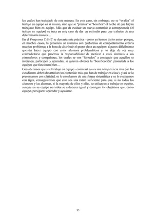 las cuales han trabajado de esta manera. En este caso, sin embargo, no se “evalúa” el
trabajo en equipo en si mismo, sino que se “premia” o “bonifica” el hecho de que hayan
trabajado bien en equipo. Más que de evaluar un nuevo contenido o comnpetencia (el
trabajo en equipo) se trata en este caso de dar un estímulo para que trabajen de una
determinada manera…
En el Programa CA/AC se descarta esta práctica –como ya hemos dicho antes- porque,
en muchos casos, la presencia de alumnos con problemas de comportamiento crearía
muchos problemas a la hora de distribuir el grupo clase en equipos: algunos difícilmente
querrán hacer equipo con estos alumnos problemáticos y no deja de ser muy
contradictorio que pasemos la responsabilidad de motivar a estos alumnos a sus
compañeros y compañeras, los cuales se ven “forzados” a conseguir que aquellos se
interesen, participen y aprendan, si quieren obtener la “bonificación” prometida a los
equipos que funcionan bien…
Consideramos que si el trabajo en equipo –como así es- es una competencia más que los
estudiantes deben desarrollar (un contenido más que han de trabajar en clase), y así se lo
presentamos con claridad, se lo enseñamos de una forma sistemática y se lo evaluamos
con rigor, conseguiremos que esto sea una razón suficiente para que, si no todos los
alumnos y las alumnas, sí la mayoría de ellos y ellas, se esfuercen a trabajar en equipo,
aunque en su equipo no todos se esfuercen igual y consigan los objetiivos que, como
equipo, persiguen: aprender y ayudarse.




                                           95
 