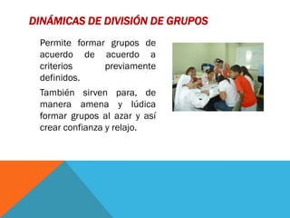 DINÁMICAS DE DIVISIÓN DE GRUPOS
 Permite formar grupos de
 acuerdo de acuerdo a
 criterios     previamente
 definidos.
 También sirven para, de
 manera amena y lúdica
 formar grupos al azar y así
 crear confianza y relajo.
 