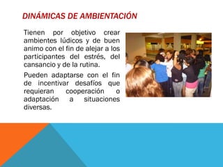 DINÁMICAS DE AMBIENTACIÓN
Tienen por objetivo crear
ambientes lúdicos y de buen
animo con el fin de alejar a los
participantes del estrés, del
cansancio y de la rutina.
Pueden adaptarse con el fin
de incentivar desafíos que
requieran    cooperación       o
adaptación a situaciones
diversas.
 