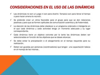 CONSIDERACIONES EN EL USO DE LAS DINÁMICAS
   Las dinámicas no son un juego ni son para divertir. Tampoco son para llenar el tiempo
    o para hacer amena la reunión.
   Se pretende crear un clima favorable para el grupo para que se den relaciones
    positivas y para que se formen aptitudes de comunicación autentica y de fraternidad.
   La elección de las dinámicas debe obedecer a un programa ordenado e inteligente en
    el que cada dinámica y cada actividad tenga un momento adecuado y su lugar
    correspondiente.
   Cada dinámica tiene un objetivo concreto por lo tanto las dinámicas deben ser
    seleccionadas en función de los objetivos que se desee alcanzar.
   Se debe evitar la precipitación o el alargamiento en el tiempo requerido para su
    realización.
   Deben ser guiadas por personas (coordinadores) que tengan una capacitación básica
    en el manejo de las mismas .
 
