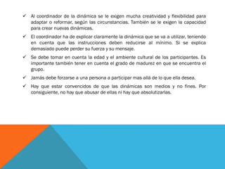  Al coordinador de la dinámica se le exigen mucha creatividad y flexibilidad para
  adaptar o reformar, según las circunstancias. También se le exigen la capacidad
  para crear nuevas dinámicas.
 El coordinador ha de explicar claramente la dinámica que se va a utilizar, teniendo
  en cuenta que las instrucciones deben reducirse al mínimo. Si se explica
  demasiado puede perder su fuerza y su mensaje.
 Se debe tomar en cuenta la edad y el ambiente cultural de los participantes. Es
  importante también tener en cuenta el grado de madurez en que se encuentra el
  grupo.
 Jamás debe forzarse a una persona a participar mas allá de lo que ella desea.
 Hay que estar convencidos de que las dinámicas son medios y no fines. Por
  consiguiente, no hay que abusar de ellas ni hay que absolutizarlas.
 