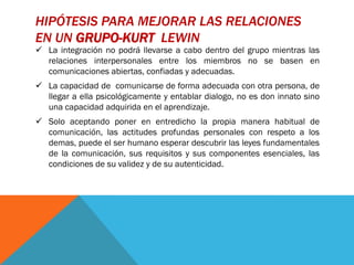 HIPÓTESIS PARA MEJORAR LAS RELACIONES
EN UN GRUPO-KURT LEWIN
 La integración no podrá llevarse a cabo dentro del grupo mientras las
  relaciones interpersonales entre los miembros no se basen en
  comunicaciones abiertas, confiadas y adecuadas.
 La capacidad de comunicarse de forma adecuada con otra persona, de
  llegar a ella psicológicamente y entablar dialogo, no es don innato sino
  una capacidad adquirida en el aprendizaje.
 Solo aceptando poner en entredicho la propia manera habitual de
  comunicación, las actitudes profundas personales con respeto a los
  demas, puede el ser humano esperar descubrir las leyes fundamentales
  de la comunicación, sus requisitos y sus componentes esenciales, las
  condiciones de su validez y de su autenticidad.
 