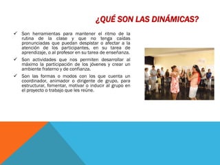 ¿QUÉ SON LAS DINÁMICAS?
 Son herramientas para mantener el ritmo de la
  rutina de la clase y que no tenga caídas
  pronunciadas que puedan despistar o afectar a la
  atención de los participantes, en su tarea de
  aprendizaje, o al profesor en su tarea de enseñanza.
 Son actividades que nos permiten desarrollar al
  máximo la participación de los jóvenes y crear un
  ambiente fraterno y de confianza.
 Son las formas o modos con los que cuenta un
  coordinador, animador o dirigente de grupo, para
  estructurar, fomentar, motivar o inducir al grupo en
  el proyecto o trabajo que les reúne.
 