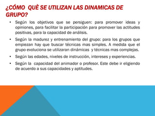¿CÓMO QUÈ SE UTILIZAN LAS DINAMICAS DE
GRUPO?
 • Según los objetivos que se persiguen: para promover ideas y
   opiniones, para facilitar la participación para promover las actitudes
   positivas, para la capacidad de análisis.
 • Según la madurez y entrenamiento del grupo: para los grupos que
   empiezan hay que buscar técnicas mas simples. A medida que el
   grupo evoluciona se utilizaran dinámicas y técnicas mas complejas.
 • Según las edades, niveles de instrucción, intereses y experiencias.
 • Según la capacidad del animador o profesor. Este debe ir eligiendo
   de acuerdo a sus capacidades y aptitudes.
 