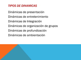 TIPOS DE DINAMICAS

Dinámicas de presentación
Dinámicas de entretenimiento
Dinámicas de Integración
Dinámicas de organización de grupos
Dinámicas de profundización
Dinámicas de ambientación
 