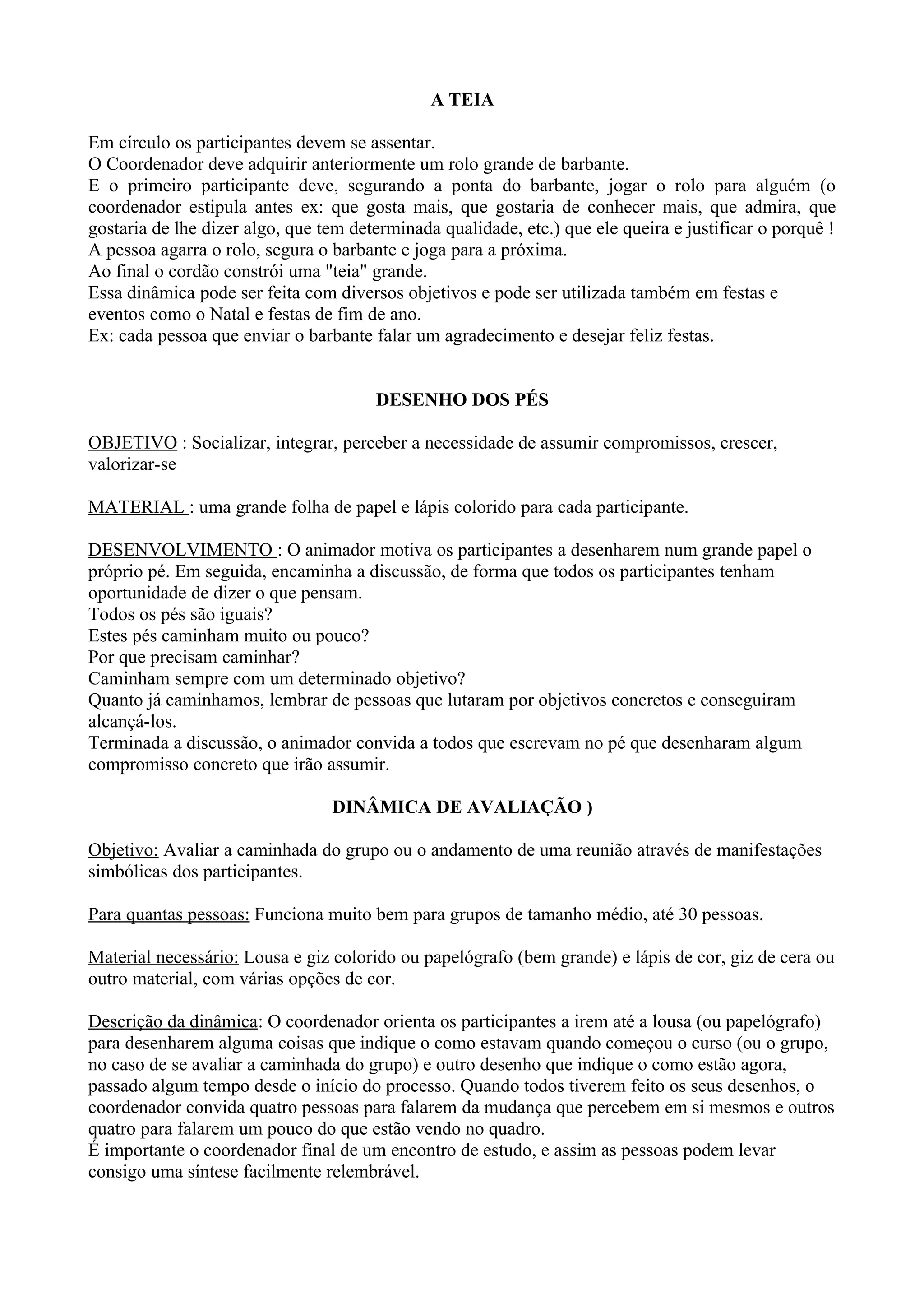 A TEIA

Em círculo os participantes devem se assentar.
O Coordenador deve adquirir anteriormente um rolo grande de barbante.
E o primeiro participante deve, segurando a ponta do barbante, jogar o rolo para alguém (o
coordenador estipula antes ex: que gosta mais, que gostaria de conhecer mais, que admira, que
gostaria de lhe dizer algo, que tem determinada qualidade, etc.) que ele queira e justificar o porquê !
A pessoa agarra o rolo, segura o barbante e joga para a próxima.
Ao final o cordão constrói uma "teia" grande.
Essa dinâmica pode ser feita com diversos objetivos e pode ser utilizada também em festas e
eventos como o Natal e festas de fim de ano.
Ex: cada pessoa que enviar o barbante falar um agradecimento e desejar feliz festas.


                                       DESENHO DOS PÉS

OBJETIVO : Socializar, integrar, perceber a necessidade de assumir compromissos, crescer,
valorizar-se

MATERIAL : uma grande folha de papel e lápis colorido para cada participante.

DESENVOLVIMENTO : O animador motiva os participantes a desenharem num grande papel o
próprio pé. Em seguida, encaminha a discussão, de forma que todos os participantes tenham
oportunidade de dizer o que pensam.
Todos os pés são iguais?
Estes pés caminham muito ou pouco?
Por que precisam caminhar?
Caminham sempre com um determinado objetivo?
Quanto já caminhamos, lembrar de pessoas que lutaram por objetivos concretos e conseguiram
alcançá-los.
Terminada a discussão, o animador convida a todos que escrevam no pé que desenharam algum
compromisso concreto que irão assumir.

                                 DINÂMICA DE AVALIAÇÃO )

Objetivo: Avaliar a caminhada do grupo ou o andamento de uma reunião através de manifestações
simbólicas dos participantes.

Para quantas pessoas: Funciona muito bem para grupos de tamanho médio, até 30 pessoas.

Material necessário: Lousa e giz colorido ou papelógrafo (bem grande) e lápis de cor, giz de cera ou
outro material, com várias opções de cor.

Descrição da dinâmica: O coordenador orienta os participantes a irem até a lousa (ou papelógrafo)
para desenharem alguma coisas que indique o como estavam quando começou o curso (ou o grupo,
no caso de se avaliar a caminhada do grupo) e outro desenho que indique o como estão agora,
passado algum tempo desde o início do processo. Quando todos tiverem feito os seus desenhos, o
coordenador convida quatro pessoas para falarem da mudança que percebem em si mesmos e outros
quatro para falarem um pouco do que estão vendo no quadro.
É importante o coordenador final de um encontro de estudo, e assim as pessoas podem levar
consigo uma síntese facilmente relembrável.
 