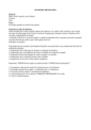 BANDEIRA BRASILEIRA

Material:
Papel verde, amarelo, azul e branco.
Tesoura
Cola
Régua
Envelopes grandes no número dos grupos

Instruções ao líder da dinâmica:
Cada envelope deve conter somente alguns dos materiais. (ex: papel verde, amarelo, cola e régua
em outro envelope papel azul, branco e tesoura). O grupo que conseguir montar a bandeira será o
vencedor, independente de tempo.
A intenção é observar o senso de equipe e o poder de barganha entre os grupos, pois para conseguir
a tesoura ele terá que ceder o que o outro grupo não tem.
Instruções aos grupos:

Cada grupo deverá construir uma bandeira brasileira, mas para tanto, seus componentes deverão ter
atribuições distintas:
1 componente será o líder que irá orientar a confecção da bandeira
1 componente terá a incumbência de riscar as medidas nos respectivos papéis
1 componente ficará encarregado de cortar os papéis e as estrelas
1 componente será o responsável para colar os papéis
1 componente irá escrever a frase ordem e progresso

Importante: TODOS devem seguir as ordens do líder e TODOS devem participar!!!

1. O retângulo verde deverá medir 20 centímetros por 14 centímetros
2. O losango amarelo deve medir 11 centímetros por 17 centímetros
3. O círculo azul deve medir 7 centímetros de diâmetro
4. A faixa branca deve Ter os dizeres “ORDEM E PROGRESSO” em verde
5. Colar 27 estrelas brancas
 