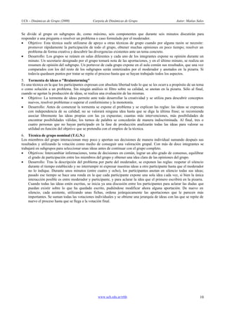 UCh – Dinámicas de Grupo (2000)                 Carpeta de Dinámicas de Grupo                           Autor: Matías Sales


Se divide al grupo en subgrupos de, como máximo, seis componentes que durante seis minutos discutirán para
responder a una pregunta o resolver un problema o caso formulado por el moderador.
· Objetivo: Esta técnica suele utilizarse de apoyo a otras técnicas de grupo cuando por alguna razón se necesite:
    promover rápidamente la participación de todo el grupo, obtener muchas opiniones en poco tiempo; resolver un
    problema de forma creativa y descubrir las divergencias existentes ante un tema concreto.
· Desarrollo: Los grupos se reúnen en salas diferentes y cada uno de los integrantes expone su opinión durante un
    minuto. Un secretario designado por el grupo tomará nota de las aportaciones, y en el último minuto, se realiza un
    resumen de opinión del subgrupo. Un portavoz de cada grupo expone en el aula común sus resultados, que una vez
    comparados con los del resto de los subgrupos serán sintetizados por el moderador y anotados en la pizarra. Si
    todavía quedasen puntos por tratar se repite el proceso hasta que se hayan trabajado todos los aspectos.
5. Tormenta de ideas o "Brainstorming"
Es una técnica en la que los participantes expresan con absoluta libertad todo lo que se les ocurr a a propósito de un tema
o como solución a un problema. Sin ningún análisis ni filtro sobre su calidad, se anotan en la pizarra. Sólo al final,
cuando se agotan la producción de ideas, se realiza una evaluación de las mismas.
· Objetivo: La tormenta de ideas permite ante todo desarrollar la creatividad y se utiliza para descubrir conceptos
    nuevos, resolver problemas o superar el conformismo y la monotonía.
· Desarrollo: Antes de comenzar la tormenta se expone el problema y se explican las reglas: las ideas se expresan
    con independencia de su calidad; no se valorará ninguna idea hasta que se diga la última frase; se recomienda
    asociar libremente las ideas propias con las ya expuestas; cuantas más intervenciones, más posibilidades de
    encontrar posibilidades válidas; los turnos de palabra se concederán de manera indiscriminada. Al final, tres o
    cuatro personas que no hayan participado en la fase de producción analizarán todas las ideas para valorar su
    utilidad en función del objetivo que se pretendía con el empleo de la técnica.
6. Técnica de grupo nominal (T.G.N.)
Los miembros del grupo interaccionan muy poco y aportan sus decisiones de manera individual sumando después sus
resultados y utilizando la votación como medio de conseguir una valoración grupal. Con más de doce integrantes se
trabajará en subgrupos para seleccionar unas ideas antes de continuar con el grupo completo.
· Objetivos: Intercambiar informaciones, toma de decisiones en común, lograr un alto grado de consenso, equilibrar
     el grado de participación entre los miembros del grupo y obtener una idea clara de las opiniones del grupo.
· Desarrollo: Tras la descripción del problema por parte del moderador, se exponen las reglas: respetar el silencio
     durante el tiempo establecido y no interrumpir ni expresar nuestras ideas a otro participante hasta que el moderador
     no lo indique. Durante unos minutos (entre cuatro y ocho), los participantes anotan en silencio todas sus ideas;
     pasado ese tiempo se hace una ronda en la que cada participante expone una sola idea cada vez, si bien la única
     interacción posible es entre moderador y participante, y para aclarar la idea que el primero escribirá en la pizarra.
     Cuando todas las ideas estén escritas, se inicia ya una discusión entre los participantes para aclarar las dudas que
     puedan existir sobre lo que ha quedado escrito, pudiéndose modificar ahora alguna aportación. De nuevo en
     silencio, cada asistente, utilizando unas fichas, ordena jerárquicamente las aportaciones que le parecen más
     importantes. Se suman todas las votaciones individuales y se obtiene una jerarquía de ideas con las que se repite de
     nuevo el proceso hasta que se llega a la votación final.




                                                   www.uch.edu.ar/rrhh                                                  10
 