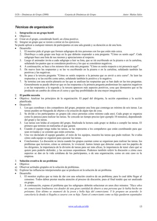 UCh – Dinámicas de Grupo (2000)                 Carpeta de Dinámicas de Grupo                          Autor: Matías Sales




Técnicas de organización
1. Integración en un grupo hostil
· Objetivos:
a) Crear en el grupo, considerado hostil, un clima positivo.
b) Integrar un grupo que se resiste a entrar en los ejercicios.
Se puede aplicar a cualquier número de participantes en una sala grande y su duración es de una hora.
· Desarrollo:
    1. El monitor pide al grupo que formen subgrupos de tres personas con los que estén más cerca.
    2. Distribuye a cada grupo una hoja en la que deberán responder a esta pregunta: "Cómo os sentís aquí". Cada
        subgrupo hace una lista de sus razones y apreciaciones al respecto.
    3. Luego el animador invita a cada subgrupo a leer su lista, que se irá escribiendo en la pizarra o en la cartulina,
        señalando los puntos que se consideren positivos y los que se consideren negativos.
    4. A continuación, se hace a los mismos tríos esta otra pregunta: "Cómo os sentís respecto a mi presencia aquí".
    5. De nuevo leen las respuestas y se las va escribiendo en la pizarra o en la cartulina, señalando también las
        positivas y las negativas.
    6. Se pasa a la tercera pregunta: "Cómo os sentís respecto a la persona que os envió a este curso". Se leen las
        respuestas y se las escribe como antes, señalando también lo positivo y lo negativo.
    7. Se termina con una sesión plenaria en las que se analizan las respuestas que se han dado en las tres preguntas.
        Generalmente se puede observar que en las respuestas a la primera pregunta predominan los aspectos negativos
        y en las respuestas a la segunda y la tercera aparecen más aspectos positivos, cosa que demuestra que se ha
        producido un cambio de clima en el curso y que hay posibilidades de una mayor integración.
2.   El pueblo necesita
·    Objetivo: Analizar los principios de la organización. El papel del dirigente, la acción espontánea y la acción
     planificada.
·    Desarrollo:
     1. Los que coordinan o dos compañeros del grupo, preparan una lista que contenga un mínimo de seis tareas. Las
         tareas pueden ser búsqueda de objetos o la creación de algún tipo de cosa.
     2. Se divide a los participantes en grupos (de cinco personas como mínimo cada uno). Cada grupo se organiza
         como le parezca para realizar las tareas. Se concede un tiempo preciso (por ejemplo 10 minutos), dependiendo
         del grupo y las tareas.
     3. Las tareas son leídas al conjunto del grupo, finalizada la lectura cada grupo se dedica a cumplir las tareas. El
         primero que termine en realizarlas el que ganará.
     4. Cuando el equipo tenga todas las tareas, se las representa a los compañeros que están coordinando para que
         sean revisadas y se constate que están correctas.
     5. Una vez declarado el equipo ganador, el resto de los equipos, muestra las tareas que pudo realizar. Se evalúa
         cómo cada equipo se organizó para ejecutar las tareas.
     · Conclusiones: La discusión se inicia cuando los grupos cuentan como se organizan para realizar las tareas, los
         problemas que tuvieron, cómo se sintieron, lo vivencial. Juntos tienen que detectar cuales son los papeles de
         los dirigentes, la importancia de la división de tareas para ser más eficaz, la importancia de tener claro qué se
         quiere para poderlo defender, y las acciones espontáneas. Podemos también referir la discusión a cómo esos
         aspectos se dan en la vida cotidiana de los participantes, o de una organización, como en este caso es la
         empresa.
3.   Solución creativa de un problema
·    Objetivo:
a)   Observar actitudes grupales en la solución de problemas.
b)   Explorar las influencias interpersonales que se producen en la solución de un problema.
·    Desarrollo:
     1. El monitor explica que se trata de dar con una solución creativa de un problema; para lo cual debe llegar al
         consenso. Todos deben prestar mucha atención al proceso de discusión, pues al final tendrá que ser analizado
         en grupo.
     2. A continuación, expone el problema que los subgrupos deberán solucionar en unos diez minutos: "Hace años
         un comerciante londinense era deudor de una gran cantidad de dinero a una persona que le había hecho un
         préstamo. Este último se enamoró de la joven y bella hija del comerciante. Y le propuso un acuerdo: le
         cancelaría la deuda si llegaba a casarse con su hija. Tanto el comerciante como su hija quedaron espantados



                                                   www.uch.edu.ar/rrhh                                                 13
 