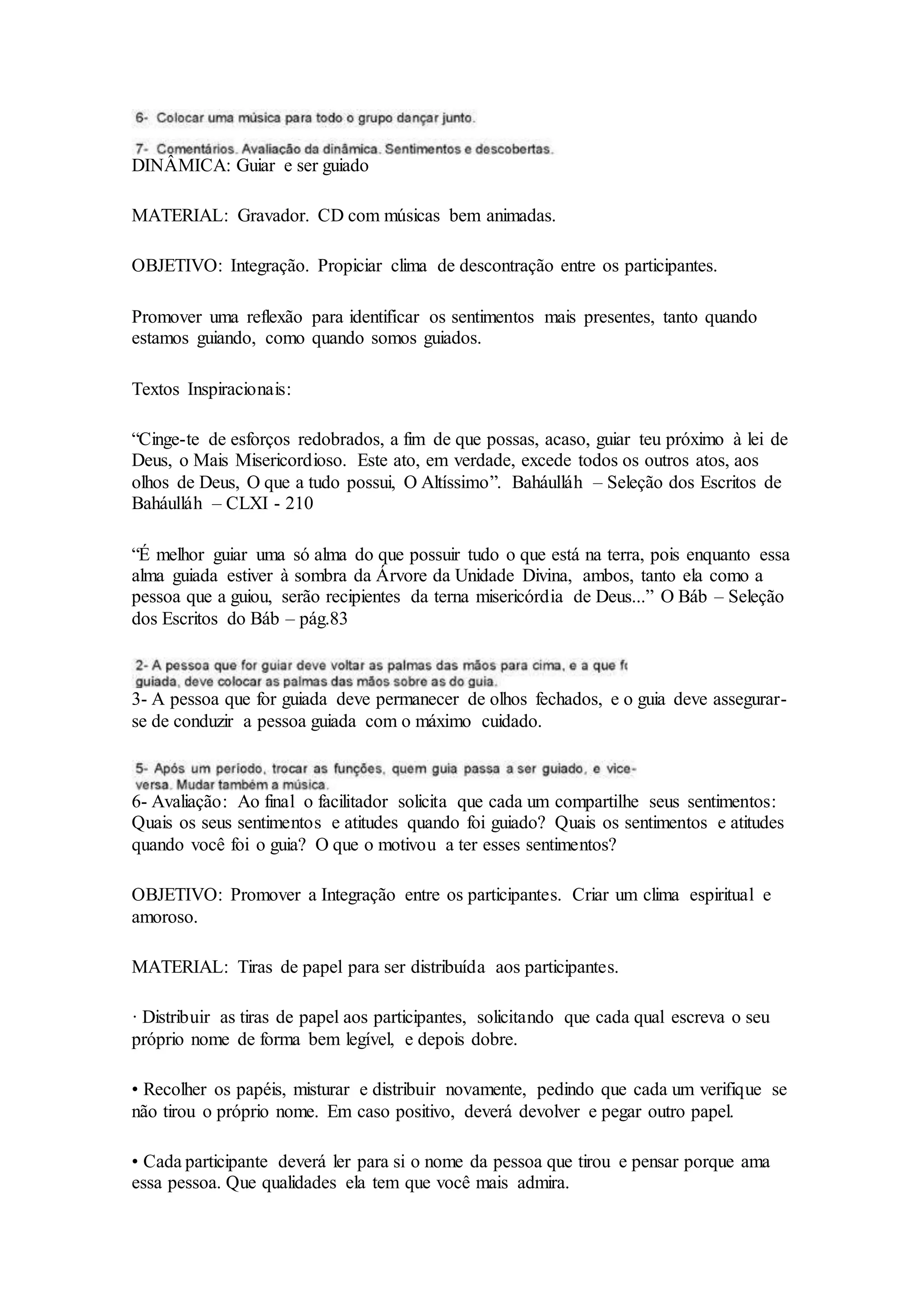 DINÂMICA: Guiar e ser guiado
MATERIAL: Gravador. CD com músicas bem animadas.
OBJETIVO: Integração. Propiciar clima de descontração entre os participantes.
Promover uma reflexão para identificar os sentimentos mais presentes, tanto quando
estamos guiando, como quando somos guiados.
Textos Inspiracionais:
“Cinge-te de esforços redobrados, a fim de que possas, acaso, guiar teu próximo à lei de
Deus, o Mais Misericordioso. Este ato, em verdade, excede todos os outros atos, aos
olhos de Deus, O que a tudo possui, O Altíssimo”. Baháulláh – Seleção dos Escritos de
Baháulláh – CLXI - 210
“É melhor guiar uma só alma do que possuir tudo o que está na terra, pois enquanto essa
alma guiada estiver à sombra da Árvore da Unidade Divina, ambos, tanto ela como a
pessoa que a guiou, serão recipientes da terna misericórdia de Deus...” O Báb – Seleção
dos Escritos do Báb – pág.83
3- A pessoa que for guiada deve permanecer de olhos fechados, e o guia deve assegurar-
se de conduzir a pessoa guiada com o máximo cuidado.
6- Avaliação: Ao final o facilitador solicita que cada um compartilhe seus sentimentos:
Quais os seus sentimentos e atitudes quando foi guiado? Quais os sentimentos e atitudes
quando você foi o guia? O que o motivou a ter esses sentimentos?
OBJETIVO: Promover a Integração entre os participantes. Criar um clima espiritual e
amoroso.
MATERIAL: Tiras de papel para ser distribuída aos participantes.
· Distribuir as tiras de papel aos participantes, solicitando que cada qual escreva o seu
próprio nome de forma bem legível, e depois dobre.
• Recolher os papéis, misturar e distribuir novamente, pedindo que cada um verifique se
não tirou o próprio nome. Em caso positivo, deverá devolver e pegar outro papel.
• Cada participante deverá ler para si o nome da pessoa que tirou e pensar porque ama
essa pessoa. Que qualidades ela tem que você mais admira.
 